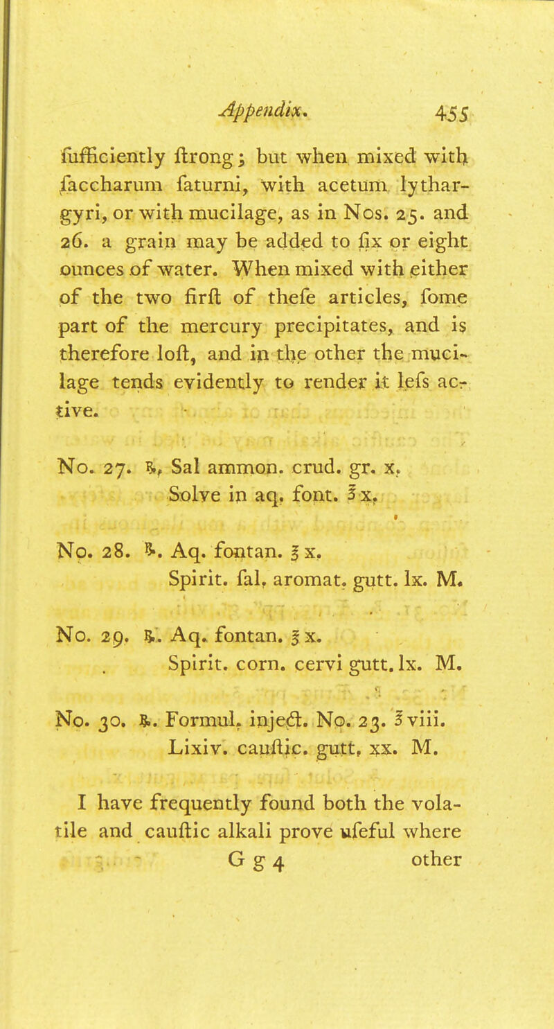 flifficiently ftrong; but when mixed with faccharum faturni, with acetum lythar- gyri, or with mucilage, as in Nos. 25. and 26. a grain may be added to fix or eight ounces of water. When mixed with either of the two fir ft of thefe articles, fome part of the mercury precipitates, and is therefore loft, and in the other the muci- lage tends evidently to render it lefs acr tive. No. 27. S7 Sal ammon. crud. gr. x.. Solve in aq. font. 3x. No. 28. Aq. fontan. gx. Spirit. falf aromat. gutt. lx. M. No. 29. Aq. fontan. fx. Spirit, corn, cervi gutt. lx. M. No. 30. S>. Formul. inject. No. 23. 3viii. Lixiv. cauftic. gutt. xx. M. I have frequently found both the vola- tile and cauftic alkali prove ufeful where G g 4 other