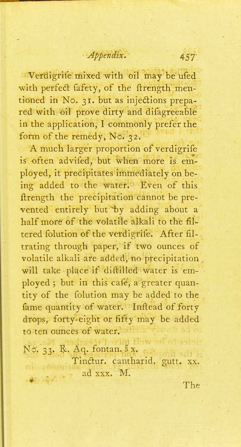 Verdigrife mixed with oil may be ufed with perfect fafety, of the ftrength men- tioned in No* 31. but as injections prepa- red with oil prove dirty and difagreeable in the application, I commonly prefer the form of the remedy, No. 32. A much larger proportion of verdigrife is often advifed, but when more is em- ployed, it precipitates immediately on be- ing added to the water. Even of this ftrength the precipitation cannot be pre- vented entirely but by adding about a half more of the volatile alkali to the fil- tered folution of the verdigrife. After fil- trating through paper, if two ounces of volatile alkali are added, no precipitation will take place if diftilled water is em- ployed ; but in this cafe, a greater quan- tity of the folution may be added to the fame quantity of water. Inftead of forty drops, forty-eight or fifty may be added to ten ounces of water. No'. 33. Aq. fontan. 3 x. Tinctur. cantharid. gutt. xx. ad xxx. M.