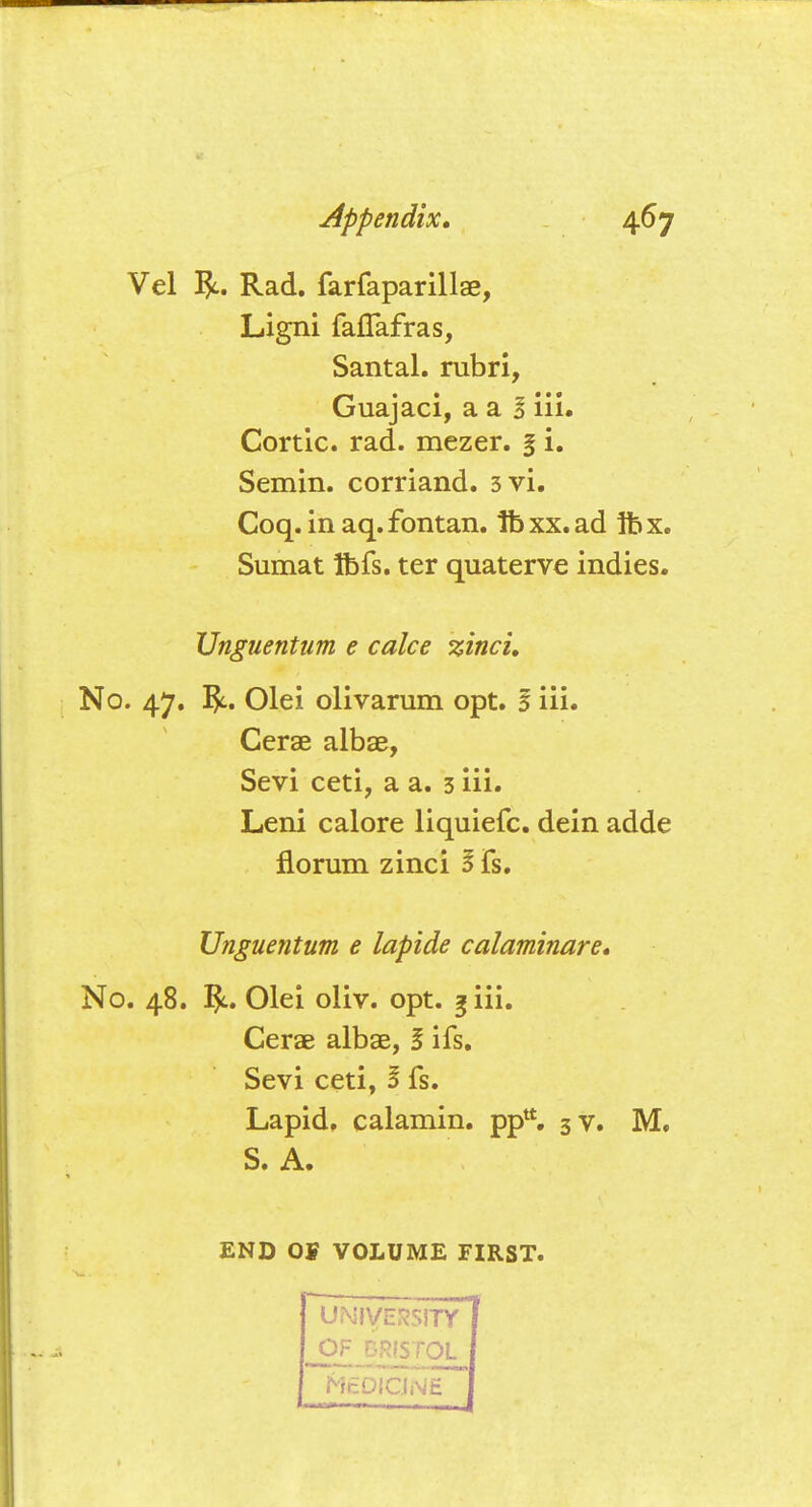 Vel Rad. farfaparillae, Ligni fafTafras, Santal. rubri, Guajaci, a a I iii. Cortic. rad. mezer. I i. Semin. corriand. 3vi. Coq. in aq. fontan. lb xx. ad 1b x. Sumat tbfs. ter quaterve indies. Unguentum e calce zinci. No. 47. Olei olivarum opt. I iii. Cerae albae, Sevi ceti, a a. 3 iii. Leni calore liquiefc. dein adde norum zinci I fs. Unguentum e lapide calaminare. No. 48. Olei oliv. opt. 3 iii. Cerae albae, I ifs. Sevi ceti, I fs. Lapid. calamin. pptt. 3 v. M. S. A. END 01 VOLUME FIRST. UNIVERSITY OF BRISTOL