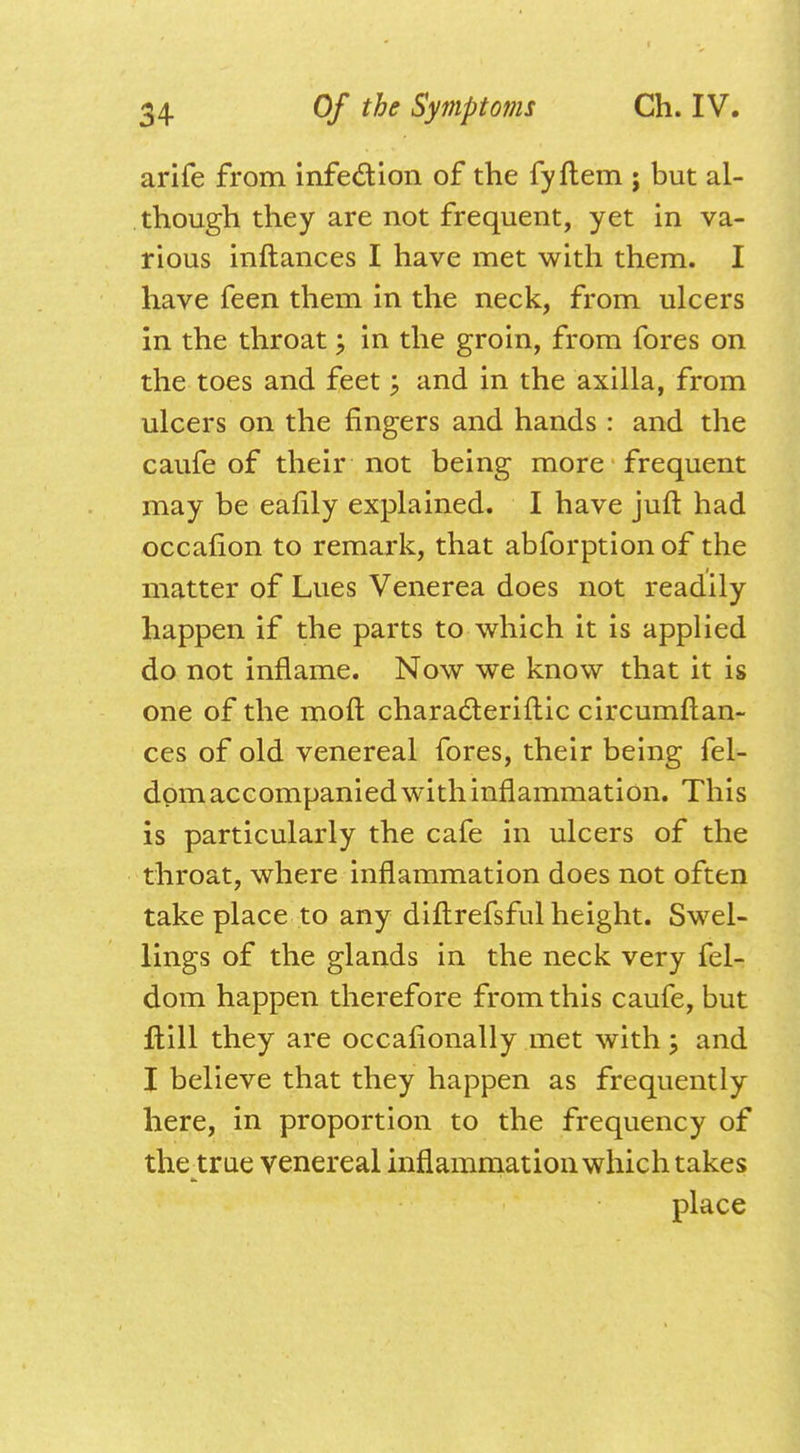 arife from infection of the fyflem ; but al- though they are not frequent, yet in va- rious inftances I have met with them. I have feen them in the neck, from ulcers in the throat; in the groin, from fores on the toes and feet; and in the axilla, from ulcers on the fingers and hands : and the caufe of their not being more frequent may be eafily explained. I have juft had occafion to remark, that abforption of the matter of Lues Venerea does not readily happen if the parts to which it is applied do not inflame. Now we know that it is one of the mofl charadteriftic circumflan- ces of old venereal fores, their being fel- dom accompanied with inflammation. This is particularly the cafe in ulcers of the throat, where inflammation does not often take place to any diftrefsful height. Swel- lings of the glands in the neck very fel- dom happen therefore from this caufe, but ftill they are occafionally met with; and I believe that they happen as frequently here, in proportion to the frequency of the true venereal inflammation which takes place