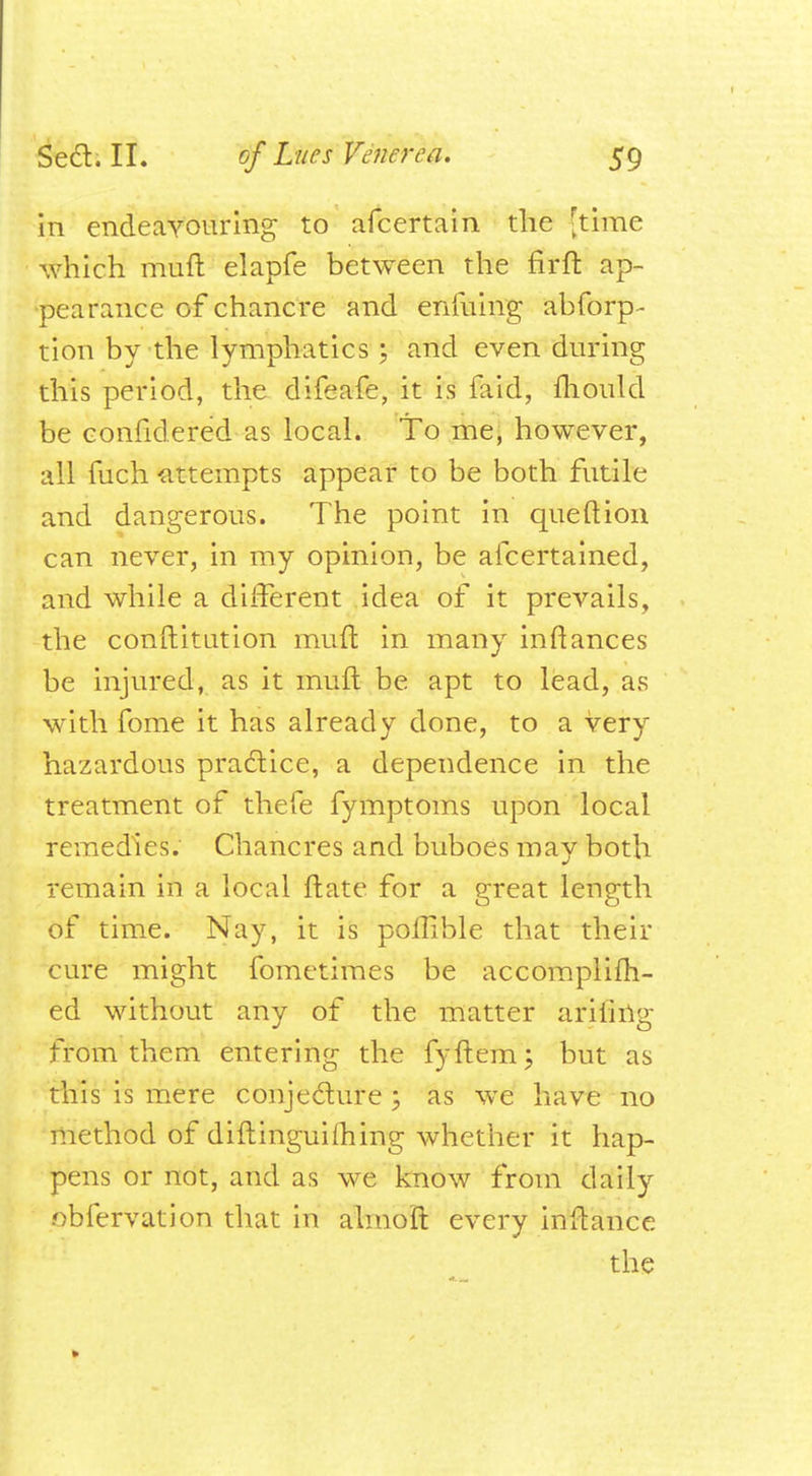 in endeavouring to afcertain the [time which muft elapfe between the fir ft ap- pearance of chancre and enfuing abforp- tion by the lymphatics; and even during this period, the difeafe, it is faid, fliould be confidered as local. To me, however, all fuch -attempts appear to be both futile and dangerous. The point in que ft ion can never, in my opinion, be afcertained, and while a different idea of it prevails, the conftitution muft in many inftances be injured, as it muft be apt to lead, as with fome it has already done, to a very hazardous practice, a dependence in the treatment of thefe fymptoms upon local remedies. Chancres and buboes may both remain in a local ftate for a great length of time. Nay, it is polhble that their cure might fometimes be accomplifh- ed without any of the matter arMrig from them entering the fyftem; but as this is mere conjecture ; as we have no method of diftinguifhing whether it hap- pens or not, and as we know from daily .obfervation that in almoft every inftance the