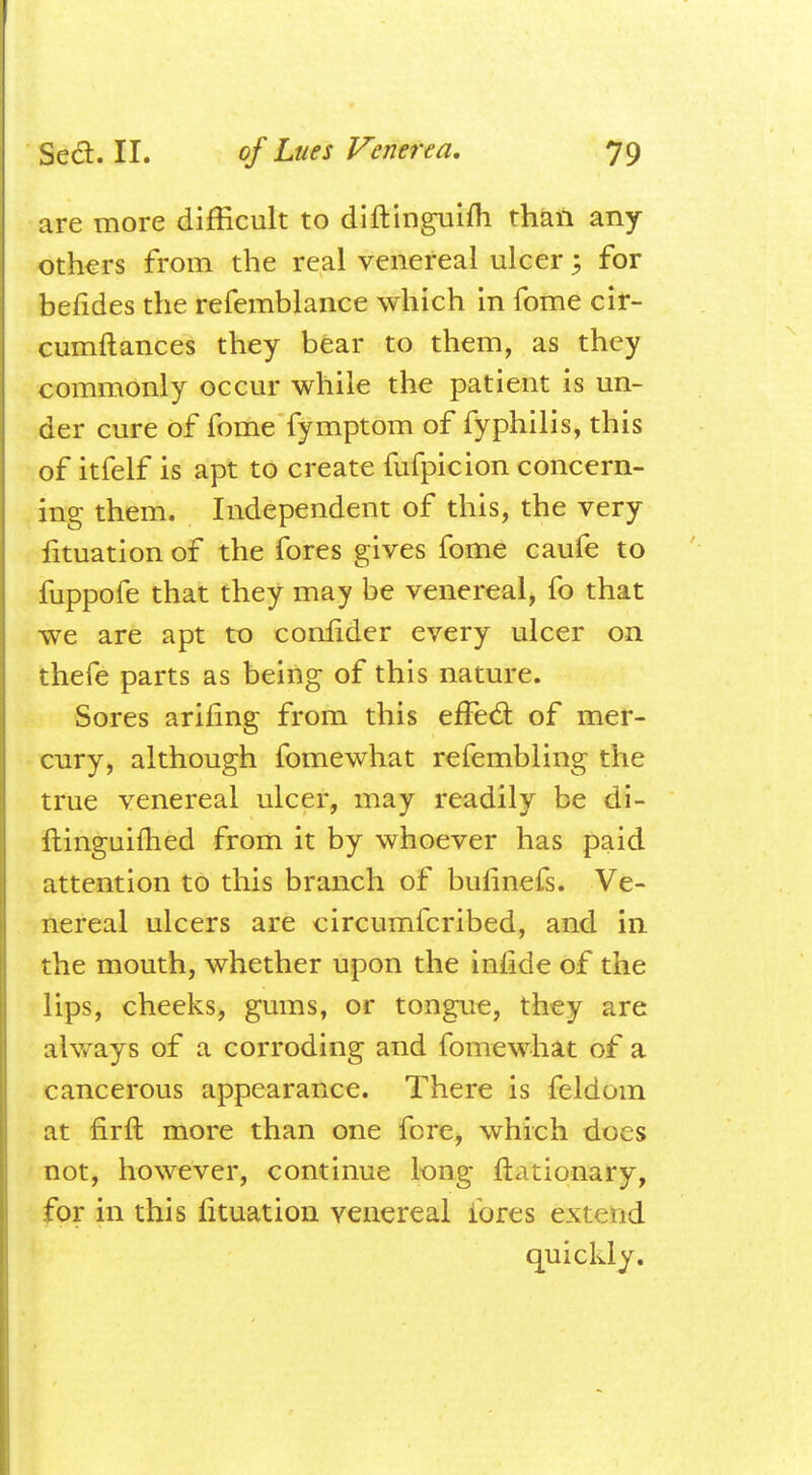 are more difficult to diftinguifh than any others from the real venereal ulcer; for befides the refemblance which in Tome cir- cumftances they bear to them, as they commonly occur while the patient is un- der cure of fome fymptom of fyphilis, this of itfelf is apt to create fufpicion concern- ing them. Independent of this, the very fituation of the fores gives fome caufe to fuppofe that they may be venereal, fo that we are apt to eonuder every ulcer on thefe parts as being of this nature. Sores ariling from this effecl: of mer- cury, although fomewhat refembling the true venereal ulcer, may readily be di- ftinguifhed from it by whoever has paid attention to this branch of bufinefs. Ve- nereal ulcers are circumfcribed, and in the mouth, whether upon the iniide of the lips, cheeks, gums, or tongue, they are always of a corroding and fomewhat of a cancerous appearance. There is feldom at firft more than one fere, which docs not, however, continue long ftationary, for in this fituation venereal ibres extend quickly.