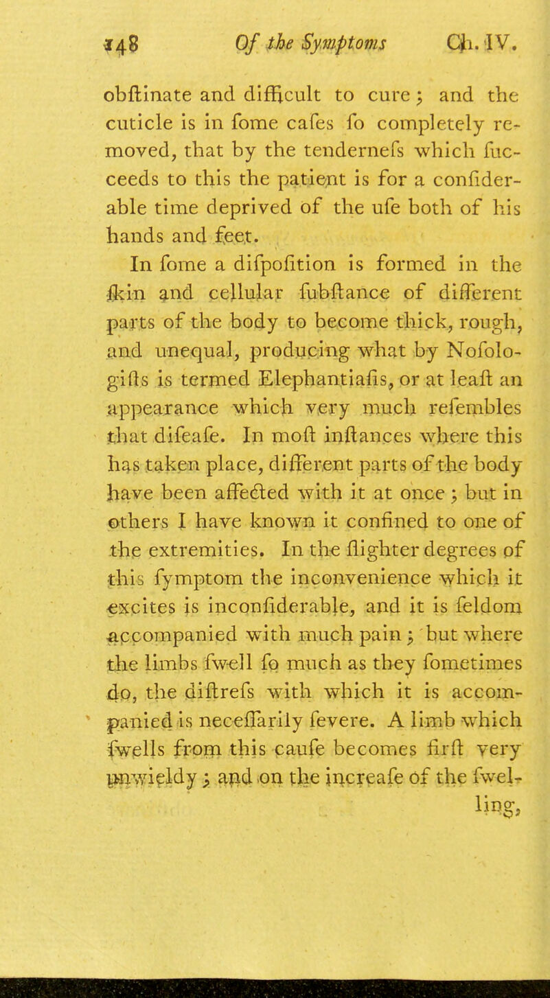 obftinate and difficult to cure $ and the cuticle is in fome cafes fo completely re- moved, that by the tendernefs which fuc- ceeds to this the patient is for a confider- able time deprived of the ufe both of his bands and £ee,t. In fome a difpofition is formed in the jMn and cellular fubftance of different parts of the body to become thick, rough, and unequal, producing what by Nofolo- gifts Ls termed Elephantiaris, or at leaft an appearance which very much refembles that difeafe. In moft inftances where this has taken place, different parts of the body have been affected with it at once; but in others I have known it confined to one of the extremities. In the {lighter degrees of this fymptom the inconvenience which it excites is inconfiderable, and it is feldom accompanied with much pain -P but where the limbs fwell fo much as they fometimes do, the diftrefs with which it is accom- panied is neceffarily fevere. A limb which fwells from this caufe becomes fir ft very unwieldy > and on the jncreafe of the fwel-