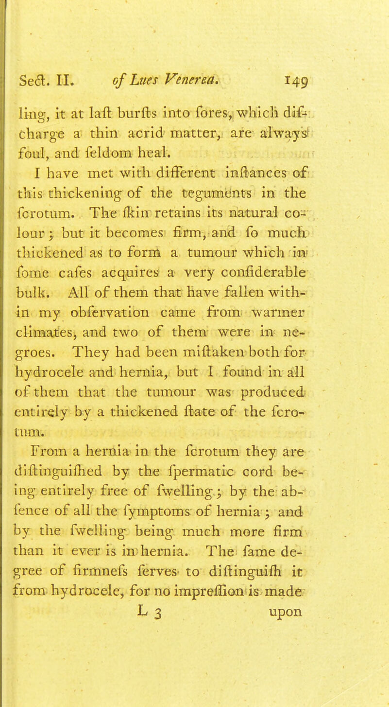 lias, it at laft burfts into fores, which dif- charge a thin acrid matter, are alwayst foul, and feldom heal. I have met with different inftances of this thickening of the teguments in the fcrotum. The fkin retains its natural co- lour ; but it becomes firm, and fo much thickened as to form a tumour which in fome cafes acquires a very considerable bulk. All of them that have fallen with- in my obfervation came from warmer climates, and two of them were in ne- groes. They had been miftaken both for hydrocele and hernia, but I found in all of them that the tumour was produced entirely by a thickened ft ate of the fcro- tum. From a hernia in the fcrotum they are diftinguimed by the fpermatic cord be- ing entirely free of fwelling.; by the ab- fence of all the fymptoms of hernia ; and by the fwelling being much more firm than it ever is in hernia. The fame de- gree of firmnefs ferves to diftinguifh it from hydrocele, for no impreflion is made L 3 upon