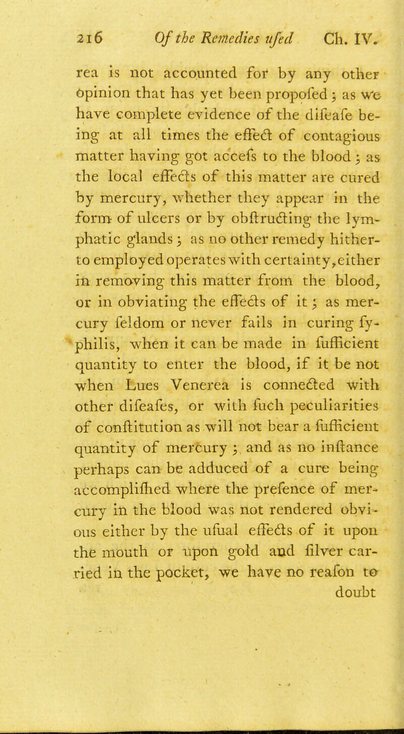 rea is not accounted for by any other Opinion that has yet been propofed; as we have complete evidence of the difeafe be- ing at all times the effect of contagious matter having got accefs to the blood 5 as the local effects of this matter are cured by mercury, whether they appear in the form- of ulcers or by obstructing the lym- phatic glands; as no other remedy hither- to employed operates with certainty,either in removing this matter from the blood, or in obviating the effects of it; as mer- cury feldom or never fails in curing fy- philis, when it can be made in fufficient quantity to enter the blood, if it be not when Lues Venerea is connected with other difeafes, or with fuch peculiarities of courtitution as will not bear a fufficient quantity of mercury jr, and as no inrtance perhaps can be adduced of a cure being accomplished where the prefence of mer- cury in the blood was not rendered obvi- ous either by the ufual effects of it upon the mouth or upon gold and filver car- ried in the pocket, we have no reafon to doubt