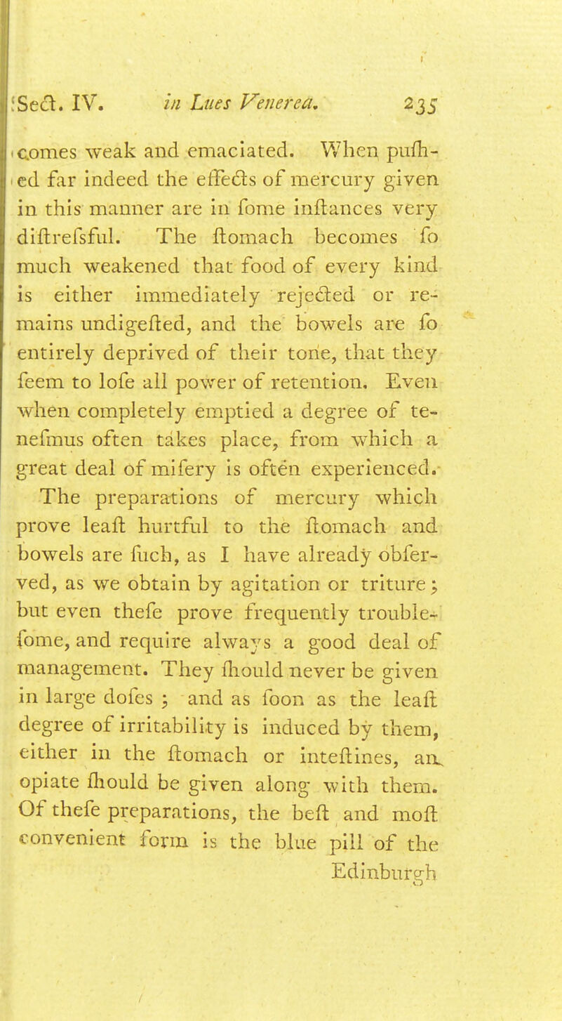 comes weak and emaciated. When pufh- ed far indeed the effects of mercury given in this manner are in fome inftances very diftrefsful. The ftomach becomes fo much weakened that food of every kind is either immediately rejected or re- mains undigefted, and the bowels are fo entirely deprived of their toiie, that they feem to lofe all power of retention. Even when completely emptied a degree of te- nefmus often takes place, from which a great deal of mifery is often experienced. The preparations of mercury which prove leaft hurtful to the ftomach and bowels are fuch, as I have already obfer- ved, as we obtain by agitation or triture; but even thefe prove frequently trouble-^ fome, and require always a good deal of management. They mould never be given in large dofes ; and as foon as the leaft degree of irritability is induced by them, either in the ftomach or inteftines, an, opiate fhould be given along with them. Of thefe preparations, the beft and moft convenient form is the blue pill of the Edinburgh /