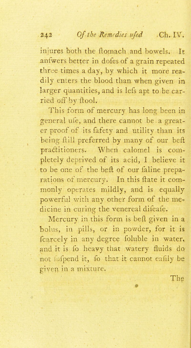 injures both the ftomach and bowels. It anfwers better in dofes of a grain repeated three times a day, by which it more rea- dily enters the blood than when given in larger quantities, and is lefs apt to be car- ried off by ftool. This form of mercury has long been in general ufe, and there cannot be a great- er proof of its fafety and utility than its being ftiil preferred by many of our beft practitioners. When calomel is com- pletely deprived of its acid, I believe it to be one of the bell of our faline prepa- rations of mercury. In this ftate it com- monly operates mildly, and is equally powerful with any other form of the me- dicine in curing the venereal difeafe. Mercury in this form is befl given in a bolus, in pills, or in powder, for it is fcarcely in any degree foluble in water, and it is fo heavy that watery fluids do not iufpend it, fo that it cannot earlly be given in a mixture. The