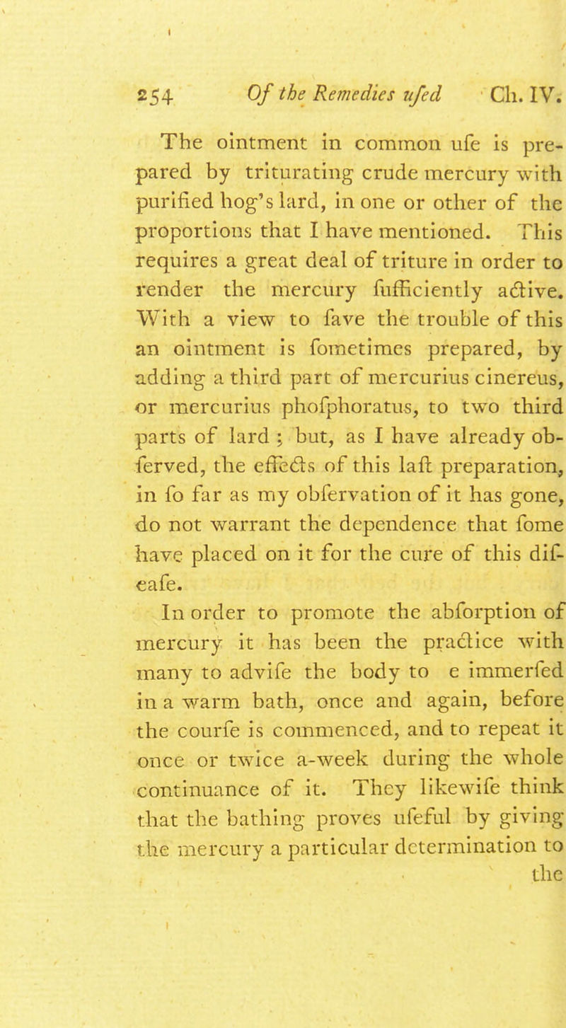 The ointment in common ufe is pre- pared by triturating crude mercury with purified hog's lard, in one or other of the proportions that I have mentioned. This requires a great deal of triture in order to render the mercury fufficiently active. With a view to fave the trouble of this an ointment is foinetimes prepared, by adding a third part of mercurius cinereus, or mercurius phofphoratus, to two third parts of lard > but, as I have already ob- ferved, the effects of this laft preparation, in fo far as my obfervation of it has gone, do not warrant the dependence that fome have placed on it for the cure of this dif- eafe. In order to promote the abforption of mercury it has been the practice with many to advife the body to e immerfed in a warm bath, once and again, before the courfe is commenced, and to repeat it once or twice a-week during the whole continuance of it. They likewife think that the bathing proves ufeful by giving the mercury a particular determination to the 1