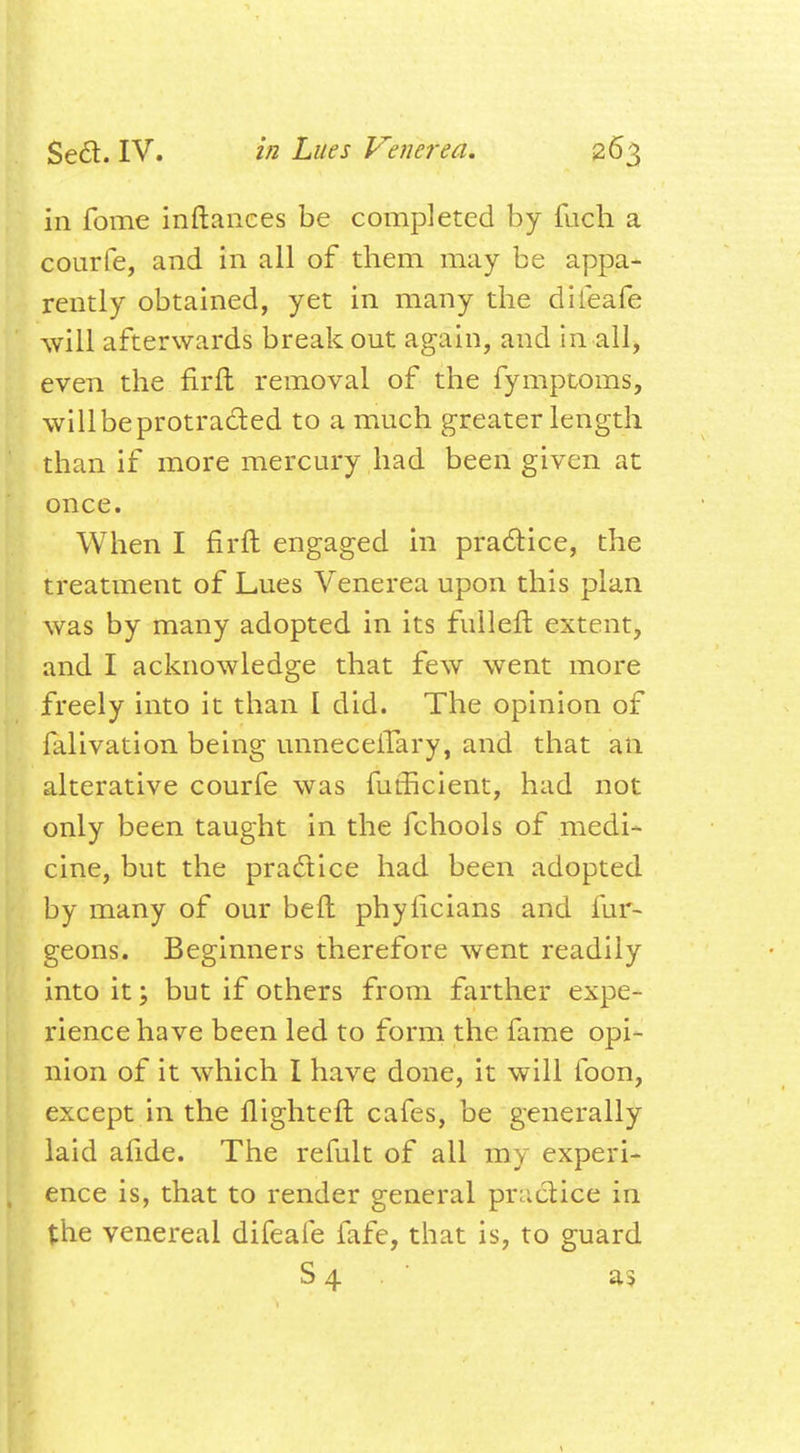 in fome inftances be completed by fuch a courfe, and in all of them may be appa- rently obtained, yet in many the difeafe will afterwards break out again, and in all, even the firft removal of the fymptoms, willbeprotracted to a much greater length than if more mercury had been given at once. When I firft engaged in practice, the treatment of Lues Venerea upon this plan was by many adopted in its fulleft extent, and I acknowledge that few went more freely into it than I did. The opinion of falivation being unneceiTary, and that an alterative courfe was fufficient, had not only been taught in the fchools of medi- cine, but the practice had been adopted by many of our belt phyhcians and fur- geons. Beginners therefore went readily into it; but if others from farther expe- rience have been led to form the fame opi- nion of it which I have done, it will foon, except in the flighteft cafes, be generally laid alide. The refult of all my experi- ence is, that to render general practice in the venereal difeafe fafe, that is, to guard S 4 as