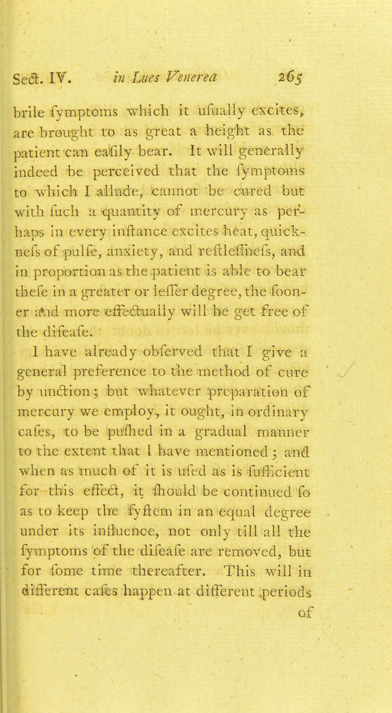 brile fymptoms which it ufually excites, are brought to as great a height as the patient can eafily bear. It will generally indeed be perceived that the fymptoms to which I allude, cannot be oared but with fuch a quantity of mercury as per- haps in every inftance excites heat, quick- nefs of pulfe, anxiety, and reftleffnefs, and in proportion as the patient is able to bear thefe in a greater or leffer degree, the foon- er aVid more effectually will he get free of the difeafe. 1 have already obferved that I give a general preference to the method of cure by unction; but whatever -preparation of mercury we employ, it ought, in ordinary cafes, to be pinned in a gradual manner to the extent that 1 have mentioned \ and when as much of it is ufed as is fufflcient for this effect, it mould be continued fo as to keep tire fyftem in an equal degree under its influence, not only till all the fymptoms of the difeafe are removed, but for fome time thereafter. This will in different cafes happen at different .periods of