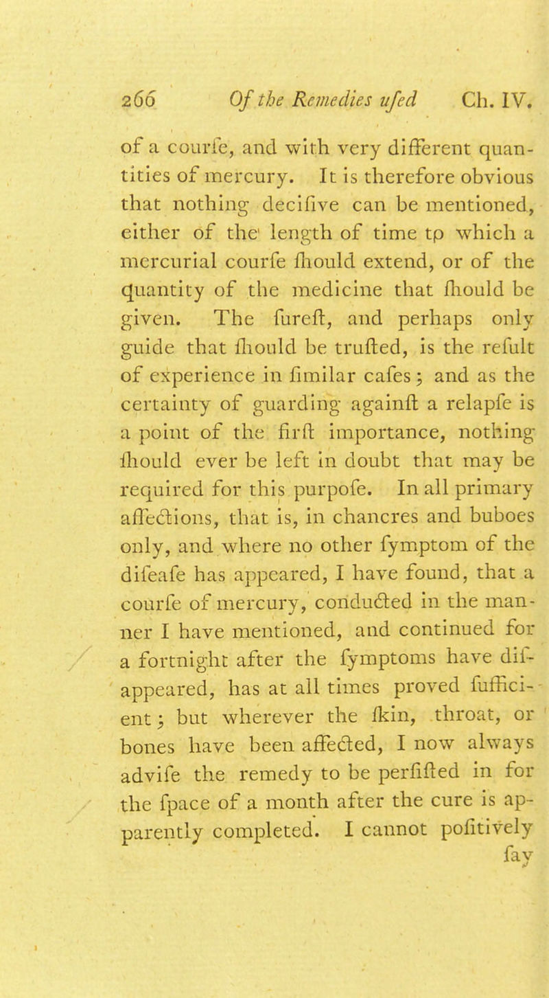 of a courfe, and with very different quan- tities of mercury. It is therefore obvious that nothing decifive can be mentioned, either of the length of time tp which a mercurial courfe fliould extend, or of the quantity of the medicine that fliould be given. The fureft, and perhaps only guide that fliould be trufted, is the refult of experience in fimilar cafes; and as the certainty of guarding againft a relapfe is a point of the firft importance, nothing Ihould ever be left in doubt that may be required for this purpofe. In all primary affections, that is, in chancres and buboes only, and where no other fymptom of the difeafe has appeared, I have found, that a courfe of mercury, conducted in the man- ner I have mentioned, and continued for a fortnight after the fymptoms have dif- appeared, has at all times proved fufhci- ent; but wherever the fkin, throat, or bones have been affe&ed, I now always advife the remedy to be perfifled in for the fpace of a month after the cure is ap- parently completed. I cannot pofitively fay