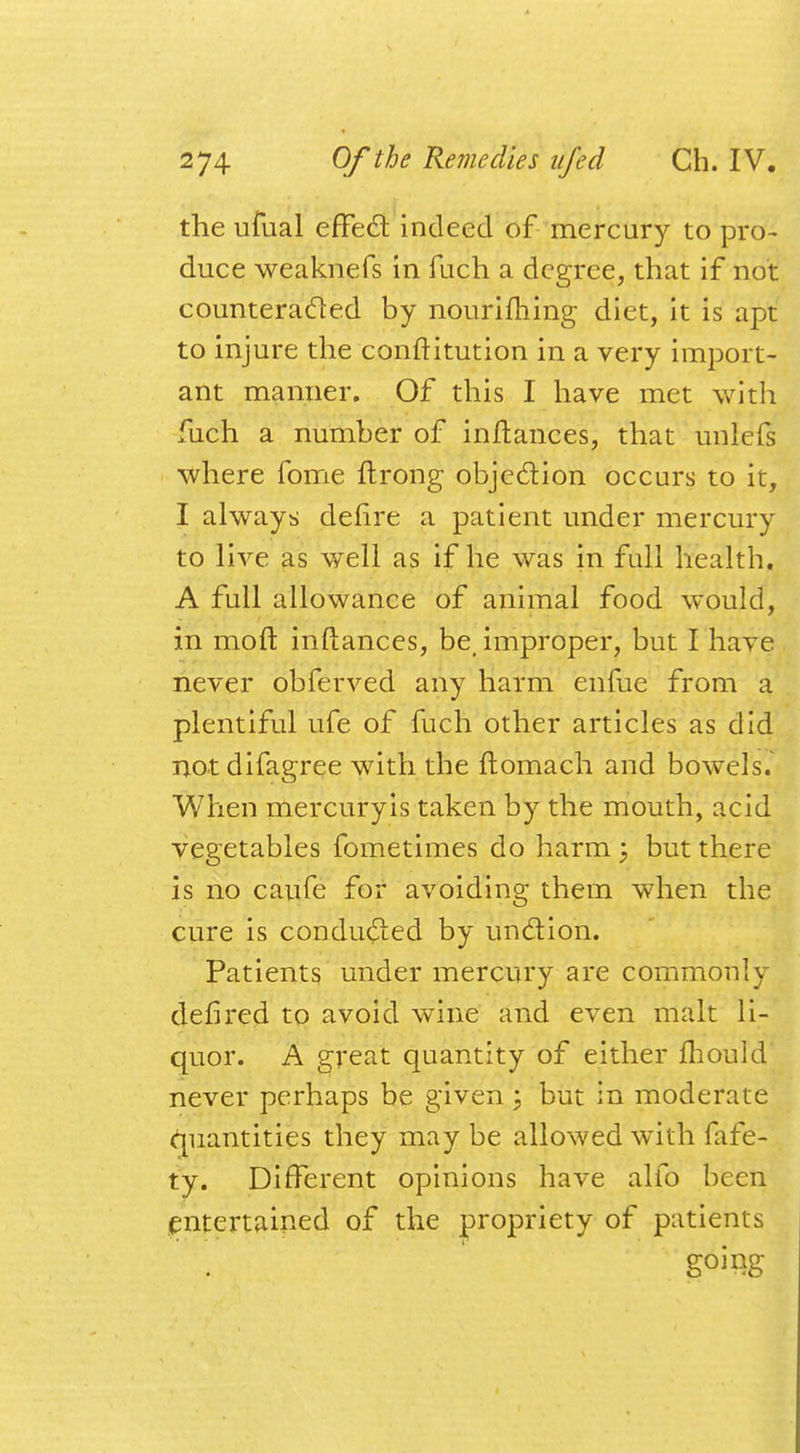 the ufual efFec~l indeed of mercury to pro- duce weaknefs in fuch a degree, that if not counteracted by nouriming diet, it is apt to injure the conftitution in a very import- ant manner. Of this I have met with fuch a number of inftances, that unlefs where fome ftrong objection occurs to it, I always deftre a patient under mercury to live as well as if he was in full health. A full allowance of animal food would, in mod inftances, be, improper, but I have never obferved any harm enfue from a plentiful ufe of fuch other articles as did not difagree with the ftomach and bowels. When mercuryis taken by the mouth, acid vegetables fometimes do harm ; but there is no caufe for avoiding them when the cure is conducted by undtion. Patients under mercury are commonly defired to avoid wine and even malt li- quor. A great quantity of either mould never perhaps be given; but in moderate quantities they may be allowed with fafe- ty. Different opinions have alfo been entertained of the propriety of patients going