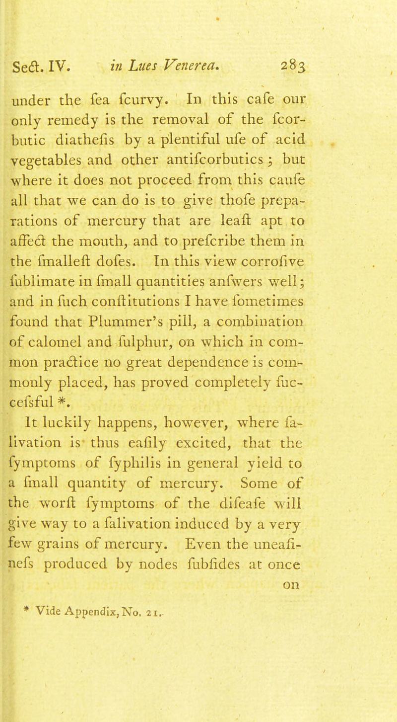 under the fea fcurvy. In this cafe our only remedy is the removal of the fcor- butic diathefis by a plentiful ufe of acid vegetables and other antifcorbutics; but where it does not proceed from this caufe all that we can do is to give thofe prepa- rations of mercury that are leaft apt to affect the mouth, and to prefcribe them in the fmalleft dofes. In this view corrofive fublimate in fmall quantities anfwers well; and in fuch conftitutions I have fometimes found that Plummer's pill, a combination of calomel and fulphur, on which in com- mon practice no great dependence is com- monly placed, has proved completely fuc- cefsful *. It luckily happens, however, where fa- livation is thus eafily excited, that the fymptoms of fyphilis in general yield to a fmall quantity of mercury. Some of the worft fymptoms of the difeafe will give way to a falivation induced by a very few grains of mercury. Even the uneanV nefs produced by nodes fubfides at once on