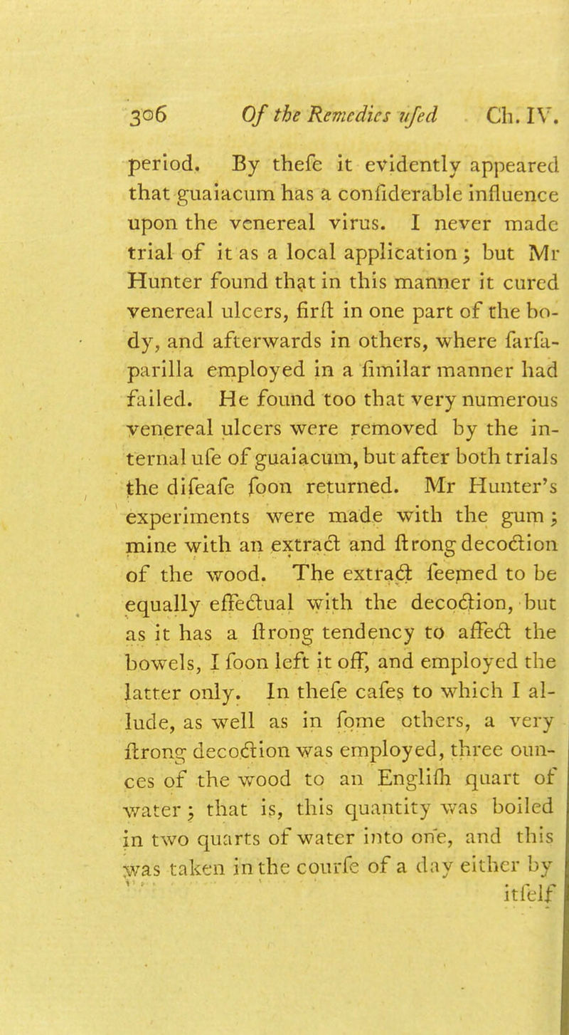 period. By thefe it evidently appeared that guaiacum has a considerable influence upon the venereal virus. I never made trial of it as a local application; but Mr Hunter found that in this manner it cured venereal ulcers, firft in one part of the bo- dy, and afterwards in others, where farfa- parilla employed in a fimilar manner had failed. He found too that very numerous venereal ulcers were removed by the in- ternal ufe of guaiacum, but after both trials the difeafe foon returned. Mr Hunter's experiments were made with the gum; mine with an extract and ft rong decoction of the wood. The extract feemed to be equally effectual with the decoction, but as it has a ftrong tendency to affect the bowels, I foon left it off, and employed the latter only. In thefe cafes to which I al- lude, as well as in fpme others, a very ftrong decoction was employed, three oun- ces of the wood to an Englim quart of water) that is, this quantity was boiled in two quarts of water into one, and this was taken in the courfe of a day either by