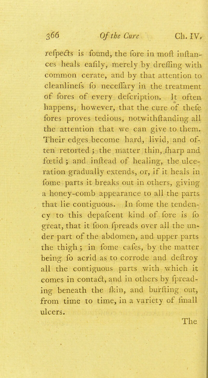 refpe&s is found, the fore in moft inftan- ces heals eafily, merely by dreffing with common cerate, and by that attention to cleanlinefs fo necelfary in the treatment of fores of every defcription. It often happens, however, that the cure of thcfe fores proves tedious, notwithftanding all the attention that we can give to them. Their edges become hard, livid, and of- ten retorted ; the matter thin, .fharp and foetid ; and inftead of healing, the ulce- ration gradually extends, or, if it heals in fome parts it breaks out in others, giving a honey-comb appearance to all the parts that lie contiguous. In fome the tenden- cy to this depafcent kind of fore is fo great, that it foon fpreads over all the un- der part of the abdomen, and upper parts the thigh; in fome cafes, by the matter being fo acrid as to corrode and deftroy all the contiguous parts with which it comes in contact, and in others by fpread- ing beneath the fkin, and burfting out, from time to time, in a variety of fmall ulcers.