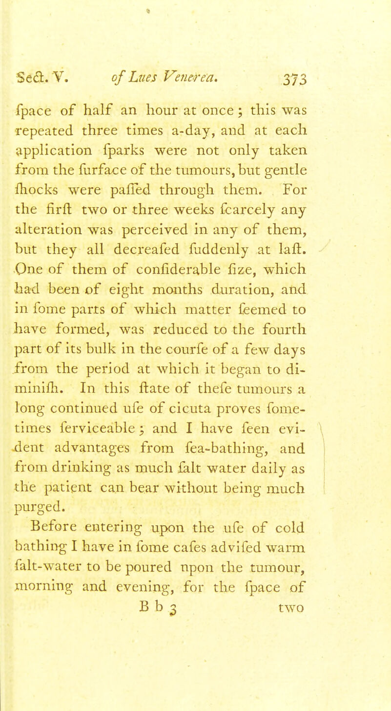 fpace of half an hour at once ; this was repeated three times a-day, and at each application fparks were not only taken from the furface of the tumours, but gentle fhocks were palfed through them. For the firft two or three weeks fcarcely any alteration was perceived in any of them, but they all decreafed fuddenly at laft. Qne of them of confiderable fize, which •had been of eight months duration, and in fome parts of which matter feemed to have formed, was reduced to the fourth part of its bulk in the courfe of a few days from the period at which it began to di- minifh. In this ftate of thefe tumours a long continued ufe of cicuta proves fome- times ferviceable ; and I have feen evi- dent advantages from fea-bathing, and from drinking as much fait water daily as the patient can bear without being much purged. Before entering upon the ufe of cold bathing I have in fome cafes advifed warm falt-water to be poured upon the tumour, morning and evening, for the fpace of B b 3 two