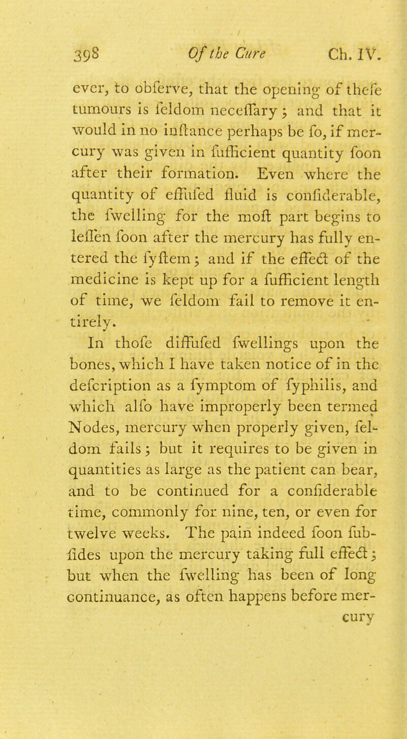 ever, to obferve, that the opening of thefe tumours is feldom neceflfary ; and that it would in no inftance perhaps be fo, if mer- cury was given in fufEcient quantity foon after their formation. Even where the quantity of efFufed fluid is confiderable, the fwelling for the moil part begins to leiTen foon after the mercury has fully en- tered the fyftem; and if the effect of the medicine is kept up for a fufficient length of time, we feldom fail to remove it en- tirely. In thofe difFufed fwellings upon the bones, which I have taken notice of in the defeription as a fymptom of fyphilis, and which alfo have improperly been termed Nodes, mercury when properly given, fel- dom fails; but it requires to be given in quantities as large as the patient can bear, and to be continued for a confiderable time, commonly for. nine, ten, or even for twelve weeks. The pain indeed foon fub- fides upon the mercury taking full effect ; but when the fwelling has been of long continuance, as often happens before mer- cury