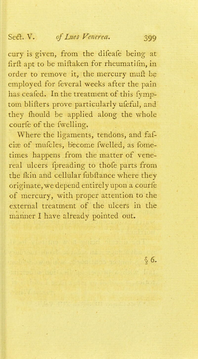 cury is given, from the difeafe being at firrt apt to be miftaken for rheumatifm, in order to remove it, the mercury muft be employed for feveral weeks after the pain has ceafed. In the treatment of this fymp- tom blifters prove particularly ufeful, and they mould be applied along the whole courfe of the fwelling. Where the ligaments, tendons, and faf- cire of mufcles, become fwelled, as fome- times happens from the matter of vene- real ulcers fpreading to thofe parts from the Ikin and cellular fubftance where they originate, we depend entirely upon a courfe of mercury, with proper attention to the external treatment of the ulcers in the manner I have already pointed out. §6.