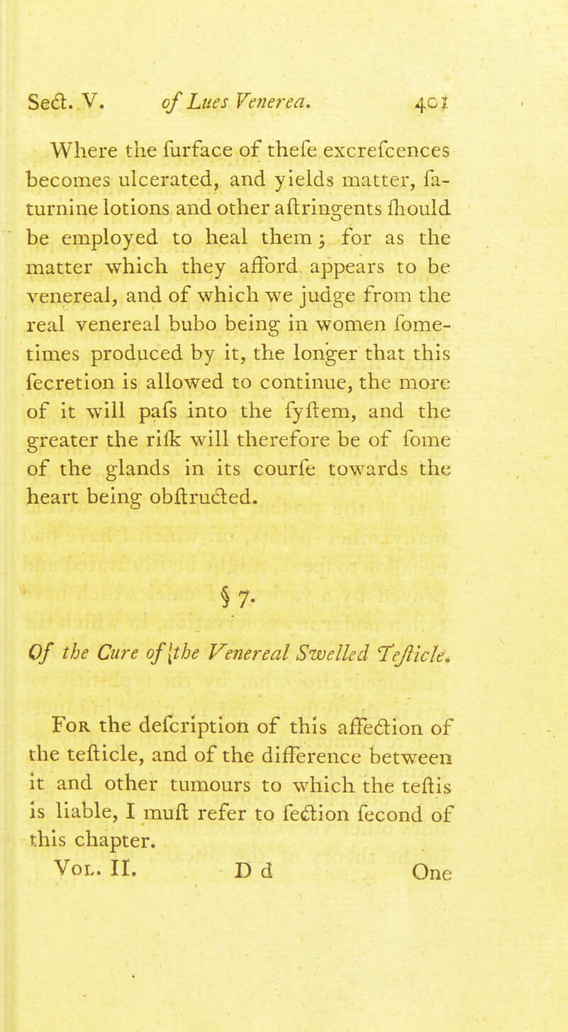 Where the furface of thefe excrefcences becomes ulcerated, and yields matter, fa- turnine lotions and other afiringents mould be employed to heal them; for as the matter which they afford appears to be venereal, and of which we judge from the real venereal bubo being in women fome- times produced by it, the longer that this fecretion is allowed to continue, the more of it will pafs into the fyftem, and the greater the rilk will therefore be of fome of the glands in its courfe towards the heart being obftru&ed. §7- Of the Cure of [the Venereal Swelled Tflick. For the defcription of this affection of the tefticle, and of the difference between it and other tumours to which the teftis is liable, I muft refer to fe&ion fecond of this chapter. Vol. II. D d One