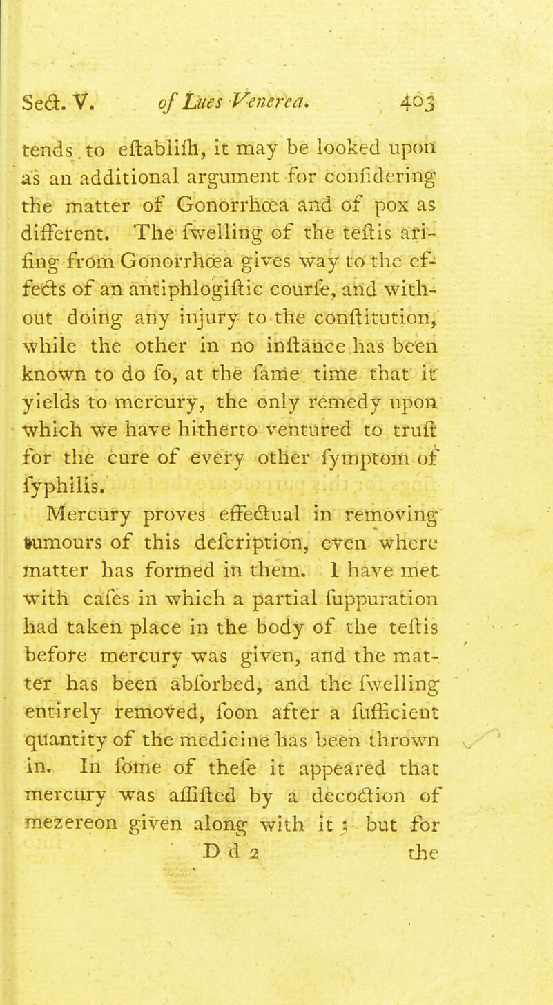 tends to eftablifh, it may be looked upon as an additional argument for confidering the matter of Gonorrhoea and of pox as different. The fwelling of the teitis an- ting from Gonorrhoea gives way to the ef- fects of an antiphlogiftic courfe, and with- out doing any injury to the conftitution, while the other in no inftance has been known to do fo, at the fame time that it yields to mercury, the only remedy upon which we have hitherto ventured to truft for the cure of every other fymptom of fyphilis. Mercury proves effectual in removing tumours of this defcription, even where matter has formed in them. 1 have met with cafes in which a partial fuppuration had taken place in the body of the teftis before mercury was given, and the mat- ter has been abforbed, and the fwelling entirely removed, foon after a fufficient quantity of the medicine has been thrown in. In fome of thefe it appeared that mercury was affifted by a decocfion of mezereon given along with it ; but for B d 2 the