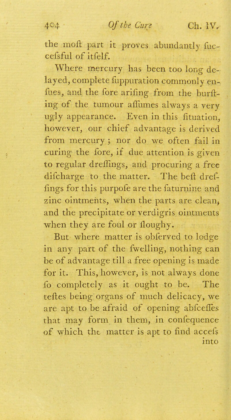 the moll part it proves abundantly fuc- cefsful of itfelf. Where mercury has been too long de- layed, complete fuppuration commonly en- fues, and the fore arifmg from the burft- ing of the tumour afliimes always a very ugly appearance. Even in this fituation, however, our chief advantage is derived from mercury ; nor do we often fail in curing the fore, if due attention is given to regular dreffings, and procuring a free difcharge to the matter. The belt dref- fings for this purpofe are the faturnine and zinc ointments, when the parts are clean, and the precipitate or verdigris ointments when they are foul or lloughy. But where matter is obferved to lodge in any part of the fwelling, nothing can be of advantage till a free opening is made for it. This, however, is not always done fo completely as it ought to be. The teftes being organs of much delicacy, we are apt to be afraid of opening abfcefies that may form in them, in confequence of which the matter is apt to find accefs into