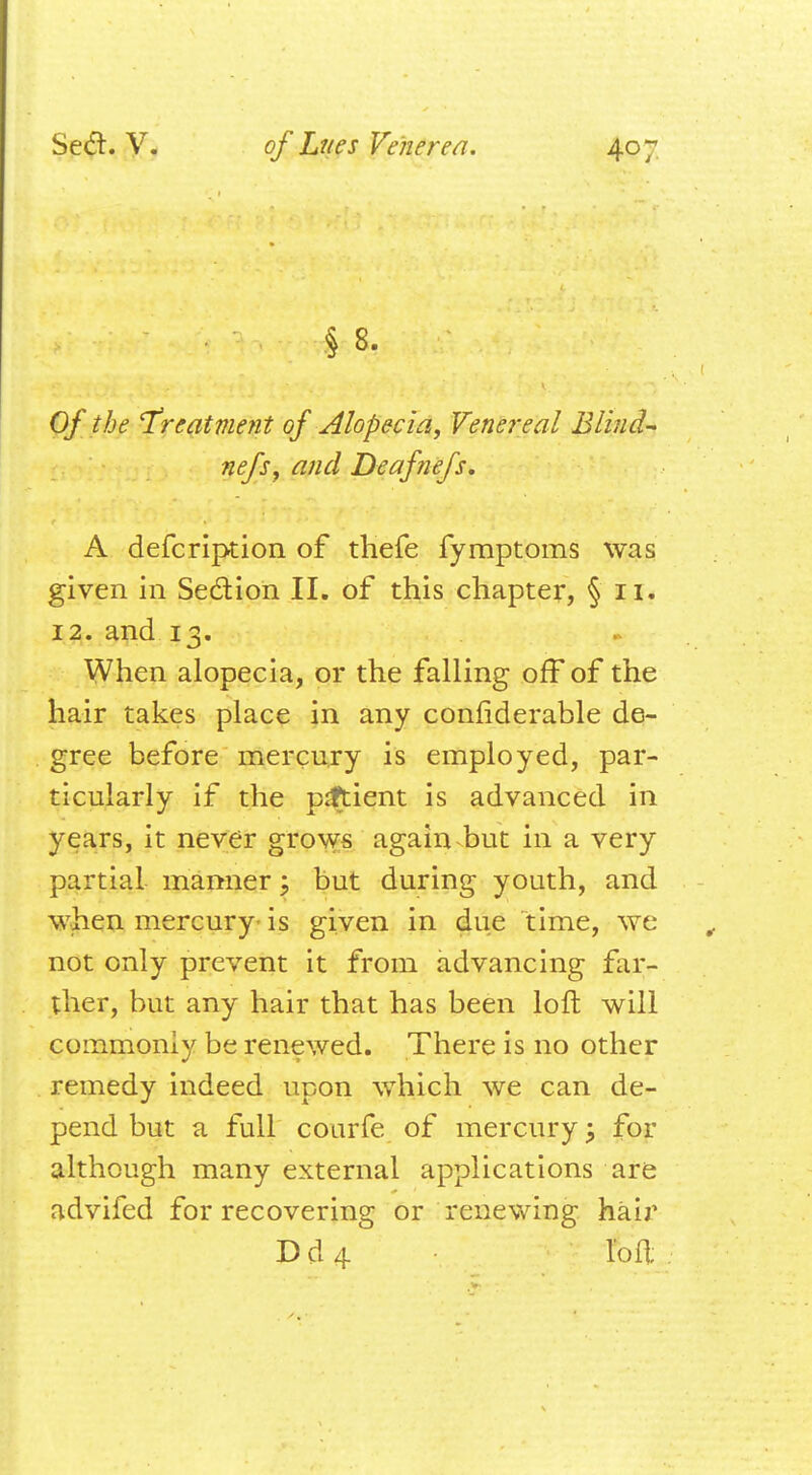 J 8- Of the 'Treatment of Alopecia, Venereal Blind- nefsy and Deafnefs, A defcription of thefe fymptoms was given in Section II. of this chapter, § 11. 12. and 13. When alopecia, or the falling off of the hair takes place in any confiderable de- gree before mercury is employed, par- ticularly if the patient is advanced in years, it never grows again but in a very partial manner; but during youth, and when mercury- is given in due time, we not only prevent it from advancing far- ther, but any hair that has been loft will commonly be renewed. There is no other remedy indeed upon which we can de- pend but a full courfe of mercury; for although many external applications are advifed for recovering or renewing hair D d 4loft