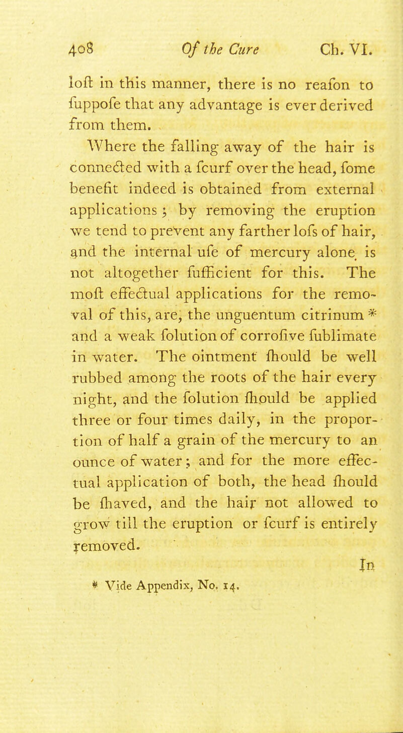 loft in this manner, there is no reafon to fuppofe that any advantage is ever derived from them. Where the falling away of the hair is connected with a fcurf over the head, fome benefit indeed is obtained from external applications j by removing the eruption we tend to prevent any farther lofs of hair, . and the internal ufe of mercury alone is not altogether fufficient for this. The moft effectual applications for the remo- val of this, are, the unguentum citrinum * and a weak folution of corrolive fublimate in water. The ointment mould be well rubbed among the roots of the hair every night, and the folution mould be applied three or four times daily, in the propor- tion of half a grain of the mercury to an ounce of water; and for the more effec- tual application of both, the head mould be fhaved, and the hair not allowed to grow till the eruption or fcurf is entirely removed. In * Vide Appendix, No. 14.