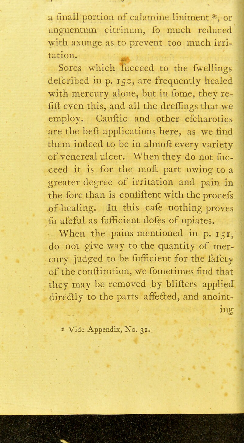 a {mall portion of calamine liniment *, or unguentum citrinum, fo much reduced with axunge as to prevent too much irri- tation. Sores which fucceed to the fwellings defcribed in p. 150, are frequently healed with mercury alone, but in fome, they re- lift even this, and all the dreflings that we employ. Cauftic and other efcharotics are the bell applications here, as we find them indeed to be in almoft every variety of venereal ulcer. When they do not fuc- ceed it is for the moll part owing to a greater degree of irritation and pain in the fore than is conhftent with the procefs ,of healing. In this cafe nothing proves fo ufeful as fufhcient dofes of opiates. When the pains mentioned in p. 151;, do not give way to the quantity of mer- cury judged to be fufhcient for the fafety of the conftitution, we fometimes find that they may be removed by blifters applied directly to the parts affected, and anoint- ing * Vide Appendix, No. 31.