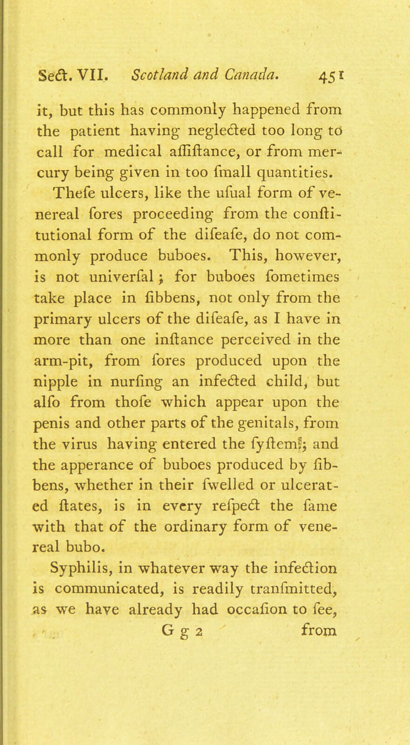 it, but this has commonly happened from the patient having neglected too long to call for medical affiftance, or from mer^ cury being given in too fmall quantities. Thefe ulcers, like the ufual form of ve- nereal fores proceeding from the confti- tutional form of the difeafe, do not com- monly produce buboes. This, however, is not univerfal; for buboes fometimes take place in fibbens, not only from the primary ulcers of the difeafe, as I have in more than one inftance perceived in the arm-pit, from fores produced upon the nipple in nurling an infected child, but alfo from thofe which appear upon the penis and other parts of the genitals, from the virus having entered the fyftem?; and the apperance of buboes produced by fib- bens, whether in their fwelled or ulcerat- ed ftates, is in every refpect the fame with that of the ordinary form of vene- real bubo. Syphilis, in whatever way the infection is communicated, is readily tranfmitted, as we have already had occafion to fee, G g 2 from