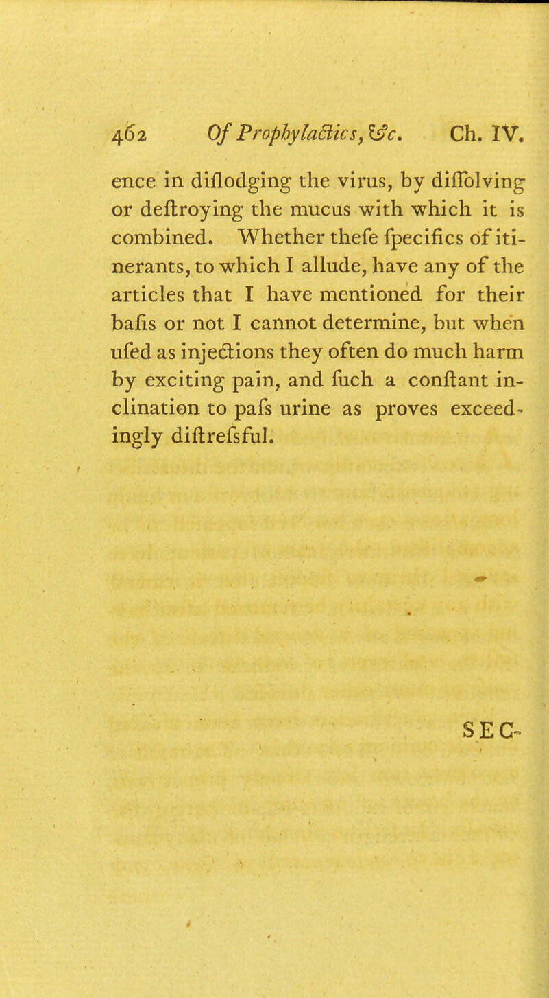 ence in diflodging the virus, by diflblving or deftroying the mucus with which it is combined. Whether thefe fpecifics of iti- nerants, to which I allude, have any of the articles that I have mentioned for their bafis or not I cannot determine, but when ufed as injections they often do much harm by exciting pain, and mch a conftant in- clination to pafs urine as proves exceed- ingly diftrefsful.