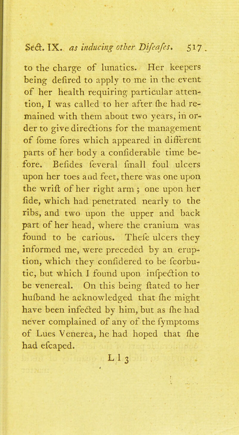 to the charge of lunatics. Her keepers being defired to apply to me in the event of her health requiring particular atten- tion, I was called to her after fhe had re- mained with them about two years, in or- der to give directions for the management of fome fores which appeared in different parts of her body a connderable time be- fore. Belides feveral fmall foul ulcers upon her toes and feet, there was one upon the wrift of her right arm; one upon her fide, which had penetrated nearly to the ribs, and two upon the upper and back part of her head, where the cranium was found to be carious. Thefe ulcers they informed me, were preceded by an erup- tion, which they confidercd to be fcorbu- tic, but which I found upon infpection to be venereal. On this being ftated to her hulband he acknowledged that fhe might have been infected by him, but as me had never complained of any of the fymptoms of Lues Venerea, he had hoped that me had efcaped. Li3