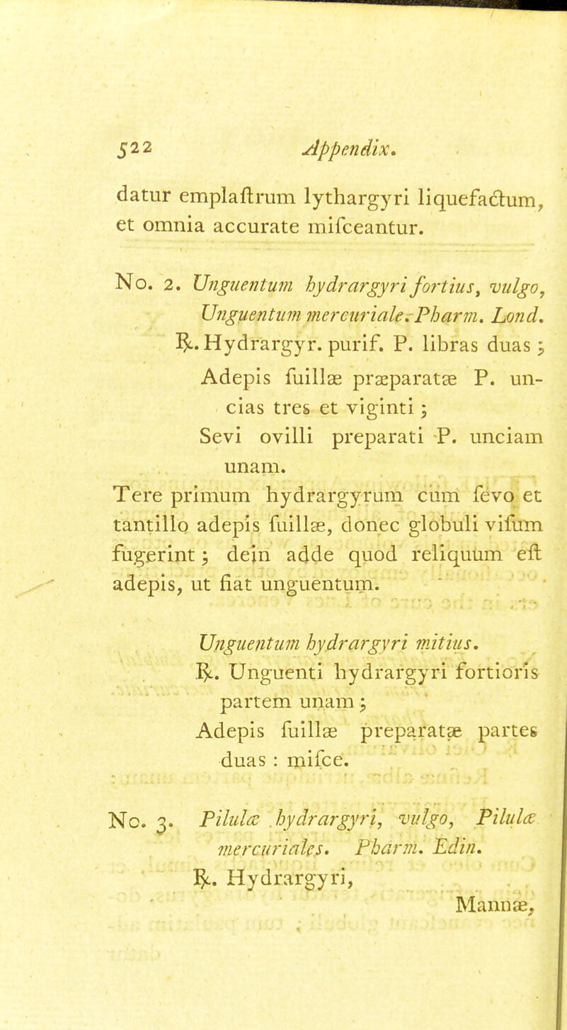 datur emplaftrum lythargyri liquefactum, et omnia accurate mifceantur. No. 2. Unguentum hydrargyri fortius, vulgo, Unguentum mercuriale. Pharm. Lond. Hydrargyr. purif. P. libras duas $ Adepis fuillae prseparatae P. un- cias tres et viginti; Sevi ovilli preparati P. unciam unam. Tere primum hydrargyrum cum fevo et tantillo adepis fuillae, donee globuli vifum fugerint; dein adde quod reliquum eft adepis, ut fiat unguentum- Unguentum hydrargyri mitius. Unguenti hydrargyri fortioris partem unam j Adepis fuillae preparatae partes duas : mifce. No. 3. Pilula hydrargyri, vulgo, Pilules mercurialc.s. Pharm. Edin, J$c. Hydrargyri, Manure,