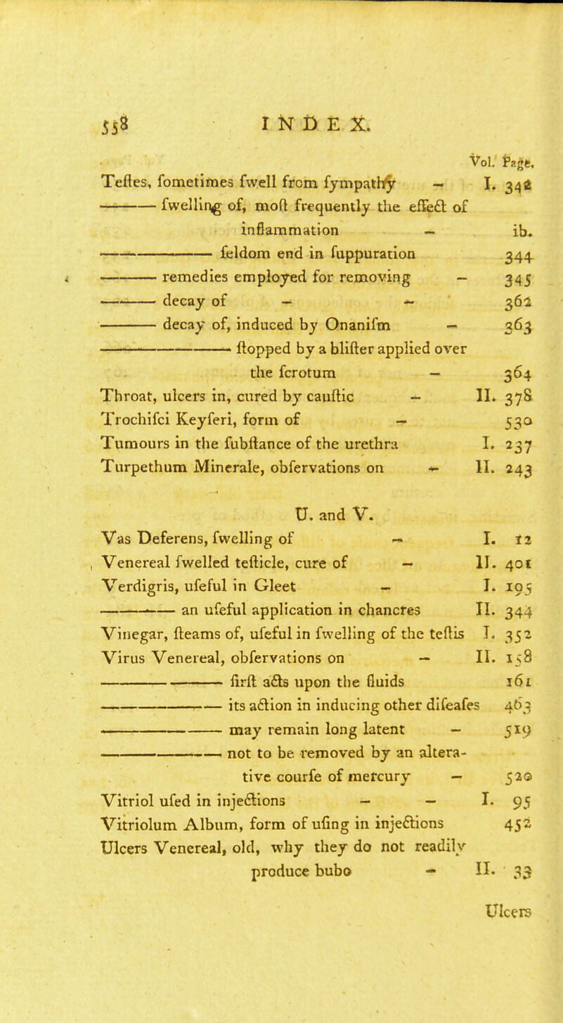 Vol. fagt. Teftes, fometimes fwell from fympathy - I. 34a fwelling of, mod frequently the effect, of inflammation — ib. —— ' feldom end in fuppuration 344 remedies employed for removing — 345 decay of — 362 decay of, induced by Onanifm — 363 flopped by a blifter applied over the fcrotum — 364 Throat, ulcers in, cured by cauftic — II. 378 Trochifci Keyferi, form of — 530 Tumours in the fubftance of the urethra I. 237 Turpethum Minerale, obfervations on *■ II. 243 U. and V. Vas Deferens, fwelling of — I. 12 Venereal fwelled tefticle, cure of — II. 401 Verdigris, ufeful in Gleet - I. 195 ■ an ufeful application in chancres II. 344 Vinegar, fleams of, ufeful in fwelling of the teflis I. 352 Virus Venereal, obfervations on — II. 158 lirft a£ls upon the fluids 161 its action in inducing other difeafes 463 —— may remain long latent — 519 not to be removed by an altera- tive courfe of mercury — 520 Vitriol ufed in injections — — I. 95 Vitriolum Album, form of ufing in injections 452 Ulcers Venereal, old, why they do not readily produce bubo - II. 33 Ulcers