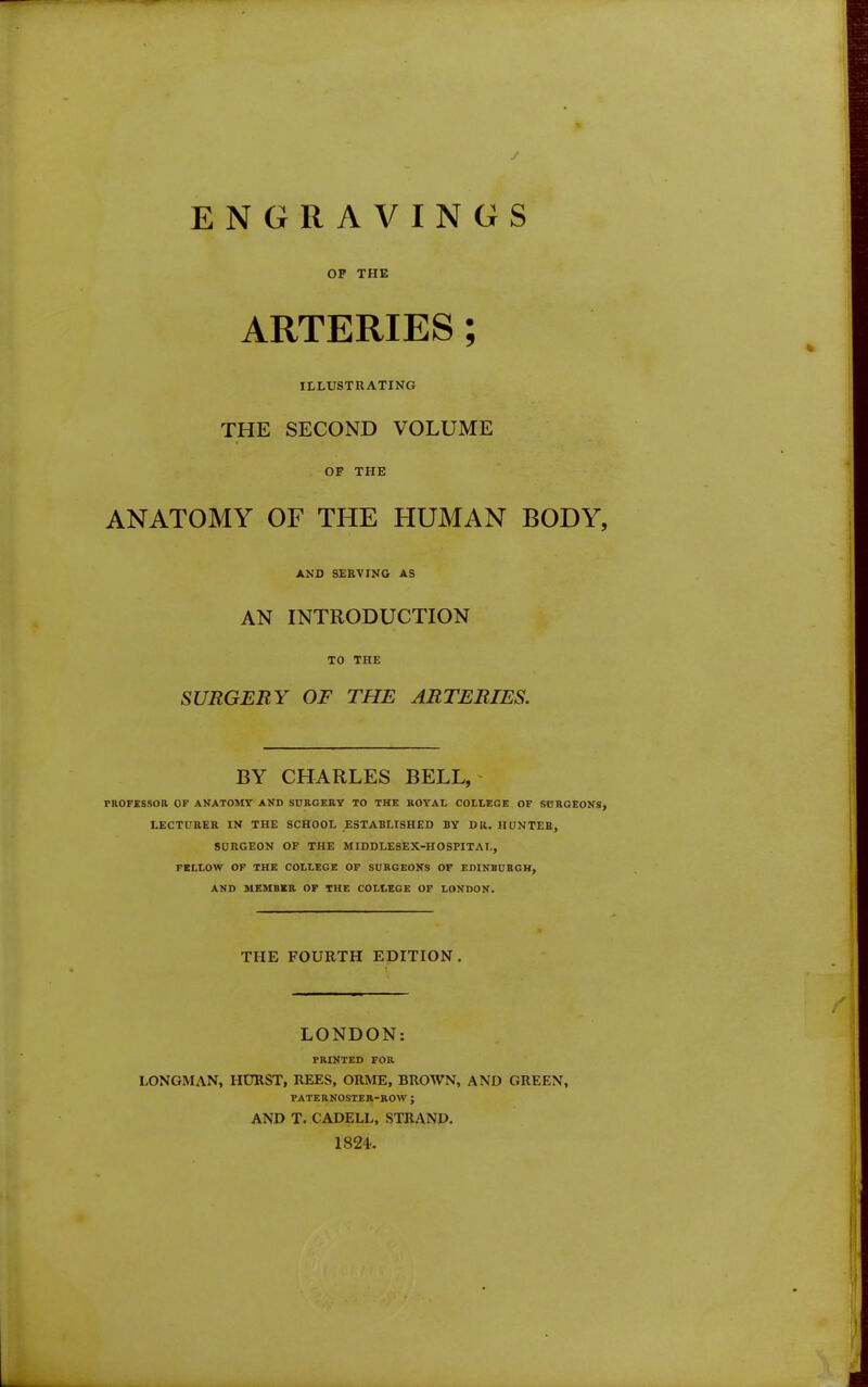 ENGRAVINGS OF THE ARTERIES; ILLUSTRATING THE SECOND VOLUME OF THE ANATOMY OF THE HUMAN BODY, AND SERVING AS AN INTRODUCTION TO THE SURGERY OF THE ARTERIES. BY CHARLES BELL,' PROFESSOR OP ANATOMV AND SURGERY TO THE ROYAL COLLEGE OF SURGEONS, LECTURER IN THE SCHOOL ESTABLISHED BY DR, HUNTEB, SURGEON OF THE MIDDLESEX-HOSFITAL, FELLOW OF THE COLLEGE OF SURGEONS OP EDINBURGH, AND MEMBER OF THE COLLEGE OP LONDON. THE FOURTH EDITION. I LONDON: PRINTED FOR LONGMAN, HURST, REES, ORME, BROWN, AND GREEN, PATERNOSTER-ROW ; AND T. CADELL, STRAND. 1824.