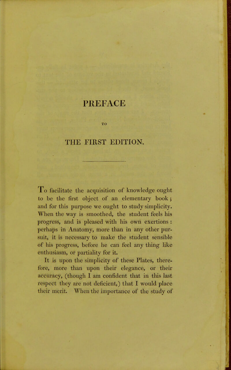 PREFACE TO THE FIRST EDITION. Xo facilitate the acquisition of knowledge ought to be the first object of an elementary book; and for this purpose we ought to study simplicity. When the way is smoothed, the student feels his progress, and is pleased with his own exertions : perhaps in Anatomy, more than in any other pur- suit, it is necessary to make the student sensible of his progress, before he can feel any thing like enthusiasm, or partiality for it. It is upon the simplicity of these Plates, there- fore, more than upon their elegance, or their accuracy, (though I am confident that in this last respect they are not deficient,) that I would place their merit. When the importance of the study of