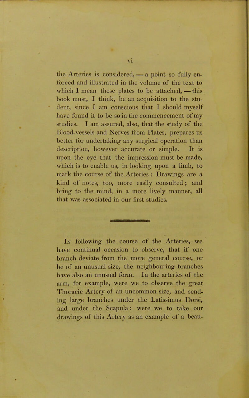 the Arteries is considered, — a point so fully en- forced and illustrated in the volume of the text to which I mean these plates to be attached,—this book must, I think, be an acquisition to the stu- ' dent, since I am conscious that I should myself have found it to be so in the commencement of my studies. I am assured, also, that the study of the Blood-vessels and Nerves from Plates, prepares us better for undertaking any surgical operation than description, however accurate or simple. It is upon the eye that the impression must be made, which is to enable us, in looking upon a limb, to mark the course of the Arteries : Drawings are a kind of notes, too, more easily consulted j and bring to the mind, in a more lively manner, all that was associated in our first studies. In following the course of the Arteries, we have continual occasion to observe, that if one branch deviate from the more general course, or be of an unusual size, the neighbouring branches have also an unusual form. In the arteries of the arm, for example, were we to observe the great Thoracic Artery of an uncommon size, and send- ing large branches under the Latissimus Dorsi, and under the Scapula: were we to take our drawings of this Artery as an example of a beau-