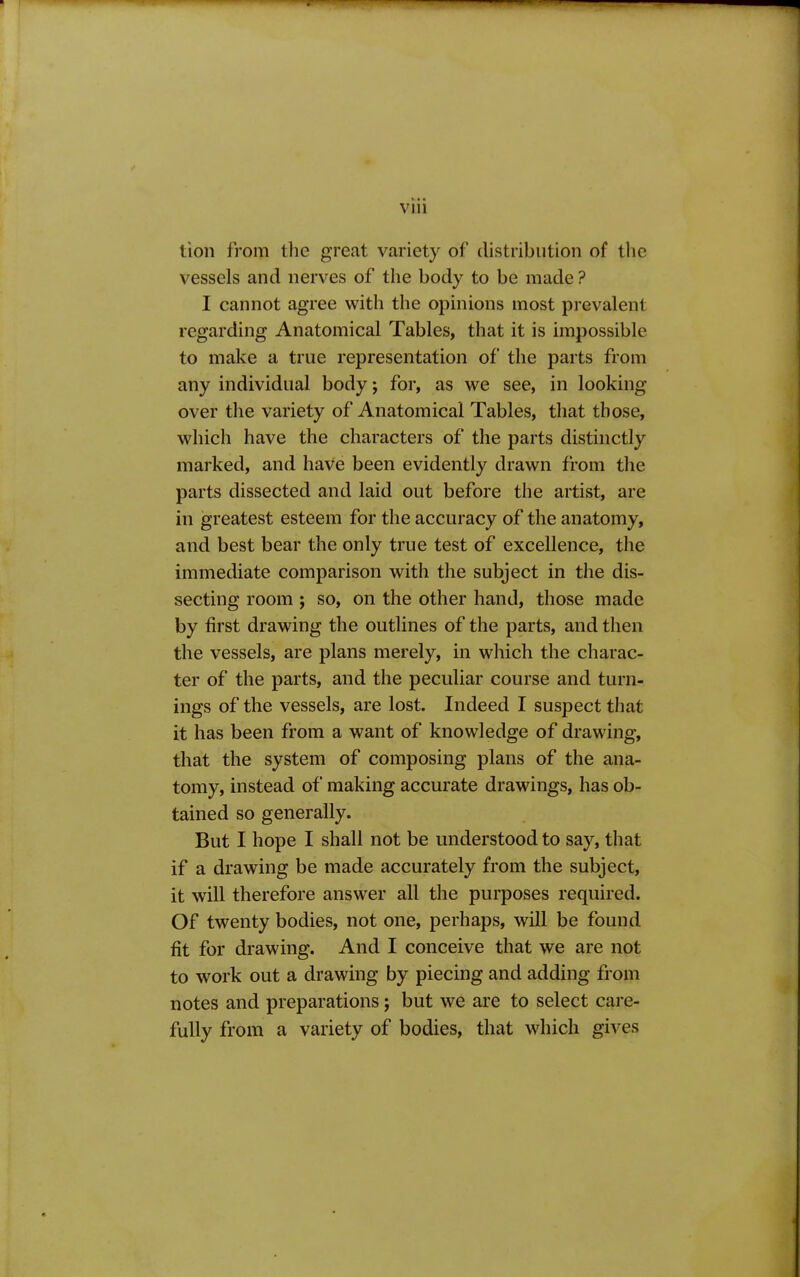 lion from tlic great variety of distribution of tlie vessels and nerves of the body to be made? I cannot agree with the opinions most prevalent regarding Anatomical Tables, that it is impossible to make a true representation of‘ the parts from any individual body; for, as we see, in looking over the variety of Anatomical Tables, that those, which have the characters of the parts distinctly marked, and haVe been evidently drawn from the parts dissected and laid out before the artist, are in greatest esteem for the accuracy of the anatomy, and best bear the only true test of excellence, the immediate comparison with the subject in the dis- secting room ; so, on the other hand, those made by first drawing the outlines of the parts, and then the vessels, are plans merely, in which the charac- ter of the parts, and the peculiar course and turn- ings of the vessels, are lost. Indeed I suspect that it has been from a want of knowledge of drawing, that the system of composing plans of the ana- tomy, instead of making accurate drawings, has ob- tained so generally. But I hope I shall not be understood to say, that if a drawing be made accurately from the subject, it will therefore answer all the purposes required. Of twenty bodies, not one, perhaps, will be found fit for drawing. And I conceive that we are not to work out a drawing by piecing and adding from notes and preparations j but we are to select care- fully from a variety of bodies, that which gives