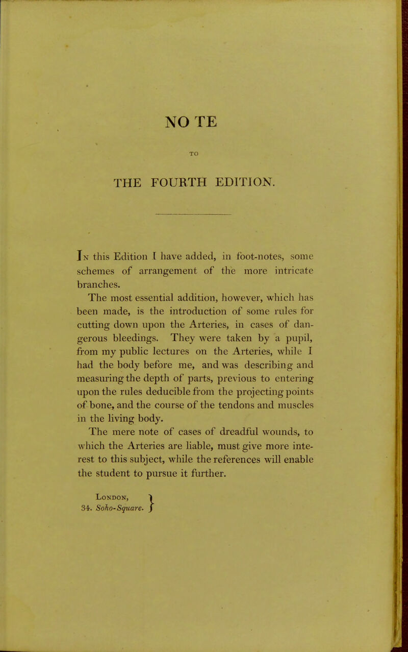 NO TE TO THE FOURTH EDITION. In this Edition I have added, in foot-notes, some schemes of arrangement of the more intricate branches. The most essential addition, however, which has been made, is the introduction of some rules for cutting down upon the Arteries, in cases of dan- gerous bleedings. They were taken by a pupil, from my public lectures on the Arteries, while I had the body before me, and was describing and measuring the depth of parts, previous to entering upon the rules deducible from the projecting points of bone, and the course of the tendons and muscles in the living body. The mere note of cases of dreadful wounds, to which the Arteries are liable, must give more inte- rest to this subject, while the references will enable the student to pursue it further. London, 34. Soho-Square.