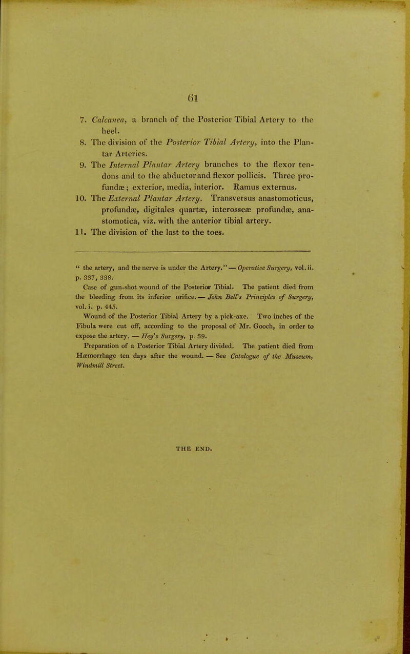()1 7. Calcanea, a branch of the Posterior Tibial Artery to the heel. 8. Tlie division of the Posterior Tibial Artery, into tlie Plan- tar Arteries. 9. The Internal Plantar Artery branches to the flexor ten- dons and to the abductorand flexor pollicis. Three pro- fundae; exterior, media, interior. Ramus externus. 10. External Plantar Artery. Transversus anastomoticus, profundae, digitales quartae, interosseae profundae, ana- stomotica, viz. with the anterior tibial artery, 11. The division of the last to the toes. “ the artery, and the nerve is under the Artery.”— Operative Surgery, vol.ii. p. 337, 338. Case of gun-shot wound of the Posterior Tibial. The patient died from the bleeding from its inferior orifice. — John Bell's Principles of Surgery, vol. i. p. 445. Wound of the Posterior Tibial Artery by a pick-axe. Two inches of the Fibula were cut oif, according to the proposal of Mr. Gooch, in order to expose tlie artery. — Hey's Surgery, p. 39. Preparation of a Posterior Tibial Artery divided. The patient died from Haemorrhage ten days after the wound. — See Catalogue of the Museum, Windmill Street. THE END.