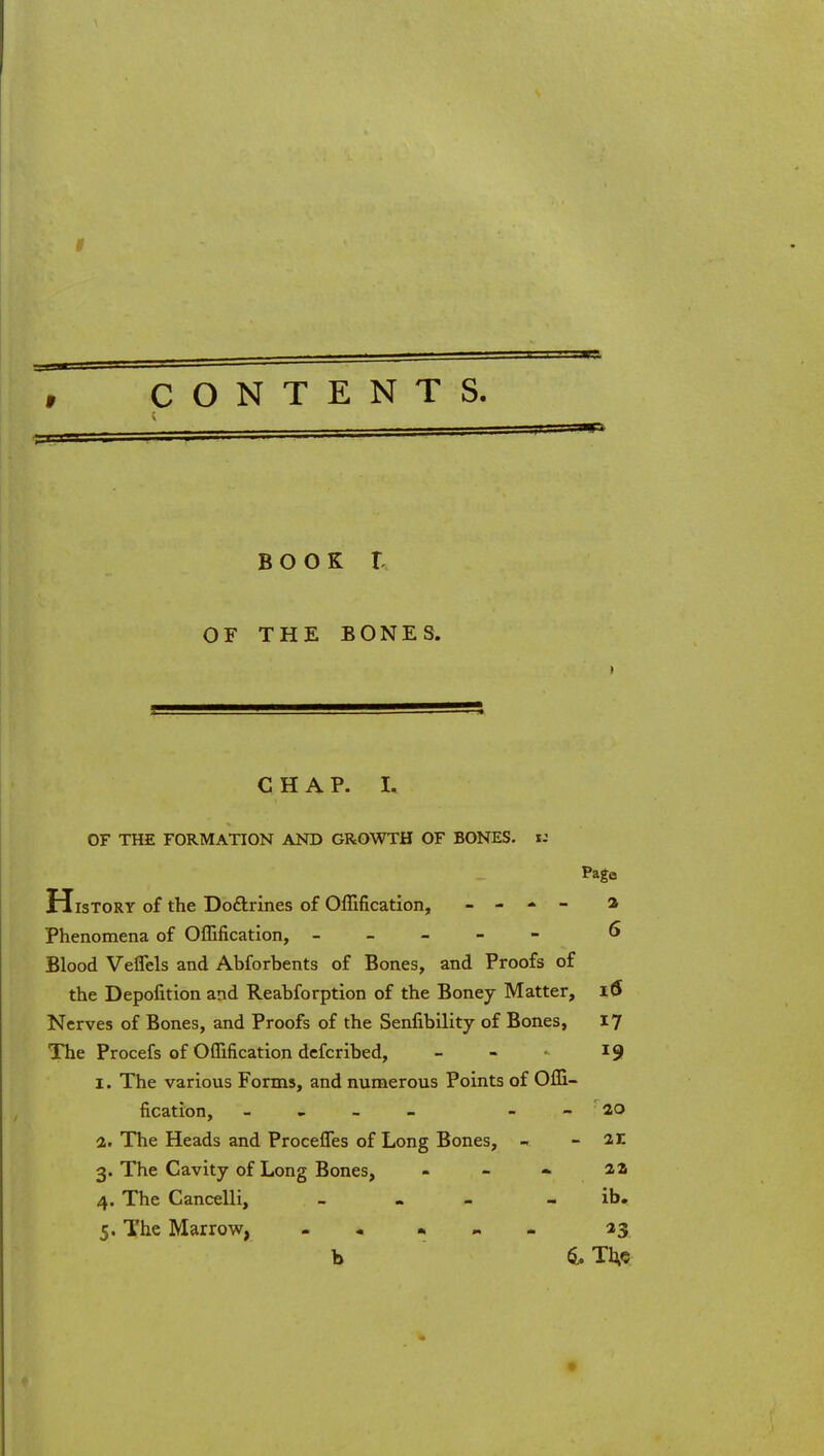 CONTENTS. BOOK r OF THE BONES. CHAP. I. OF THE FORMATION AND GROWTH OF BONES, ti Page History of the Doftrines of Offification, _ - - - 2 Phenomena of OfEfication, ----- 6» Blood Veflels and Abforbents of Bones, and Proofs of the Depofition and Reahforption of the Boney Matter, i($ Nerves of Bones, and Proofs of the Senfibility of Bones, 17 The Procefs of Offification dcfcribed, - - - 19 I. The various Forms, and nunaerous Points of Offi- fication, _ . - - _ - ao a,. The Heads and Procefles of Long Bones, - - ar 3. The Cavity of Long Bones, - - aa 4. The Cancelli, _ « - . ih» 5. The Marrow, - - • _ 43 b 4. Tl^c