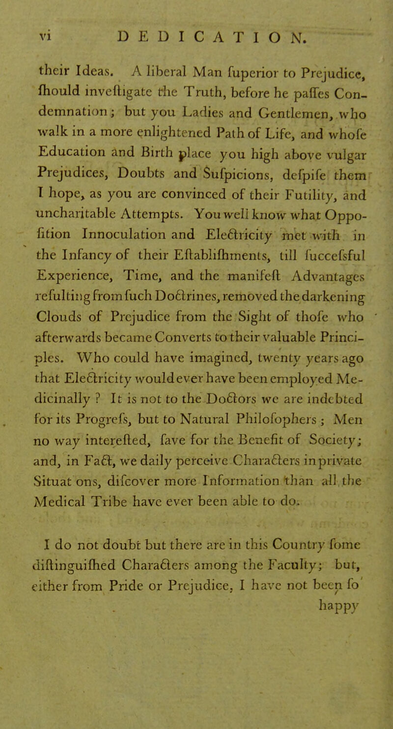 their Ideas. A liberal Man fuperior to Prejudice, fhould investigate die Truth, before he panes Con- demnation; but you Ladies and Gentlemen, who walk in a more enlightened Path of Life, and whofe Education and Birth place you high above vulgar Prejudices, Doubts and Sufpicions, defpife them I hope, as you are convinced of their Futility, and uncharitable Attempts. You well know what Oppo- fition Innoculation and Electricity met with in the Infancy of their Eftabiifhments, till mccefsful Experience, Time, and the manifeft Advantages refulting fromfuch Doctrines, removed the darkening Clouds of Prejudice from the Sight of thofe who afterwards became Converts to their valuable Princi- ples. Who could have imagined, twenty years ago that Electricity would ever have been employed Me- dicinally ? It is not to the Doctors we are indebted for its Progrefs, but to Natural Philofophers; Men no way interefted, fave for the Benefit of Society; and, in Fact, we daily perceive Characters in private Situat ons, difcover more Information than all the Medical Tribe have ever been able to do. I do not doubt but there are in this Country fome diftinguimed Characters among the Faculty; but, either from Pride or Prejudice, I have not been fo' happy