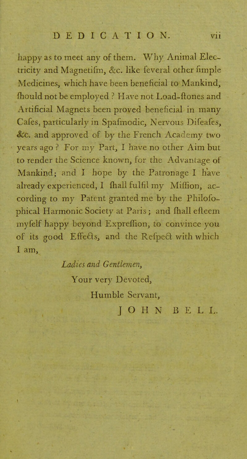 liappy as to meet any of them. Why Animal Elec- tricity and Magnetifm, &c. like feveral other fimple Medicines, which have been beneficial to Mankind, fhould not be employed ? Have not Load-ftones and Artificial Magnets been proved beneficial in many Cafes, particularly in Spafmodic, Nervous Difeafes, &c. and approved of by the French Academy two years ago ? For my Part, I have no other Aim but to render the Science known, for the Advantage of Mankind; and I hope by the Patronage I have already experienced, I mail fulfil my Million, ac- cording to my Patent granted me by the Philofo- phical Harmonic Society at Paris ; and mall efteern myfelf happy beyond Expreffion, to convince you of its good EfFe&s, and the Refpecl: with which I am, Ladies and Gentlemen, Your very Devoted, Humble Servant, JOHN BELL.