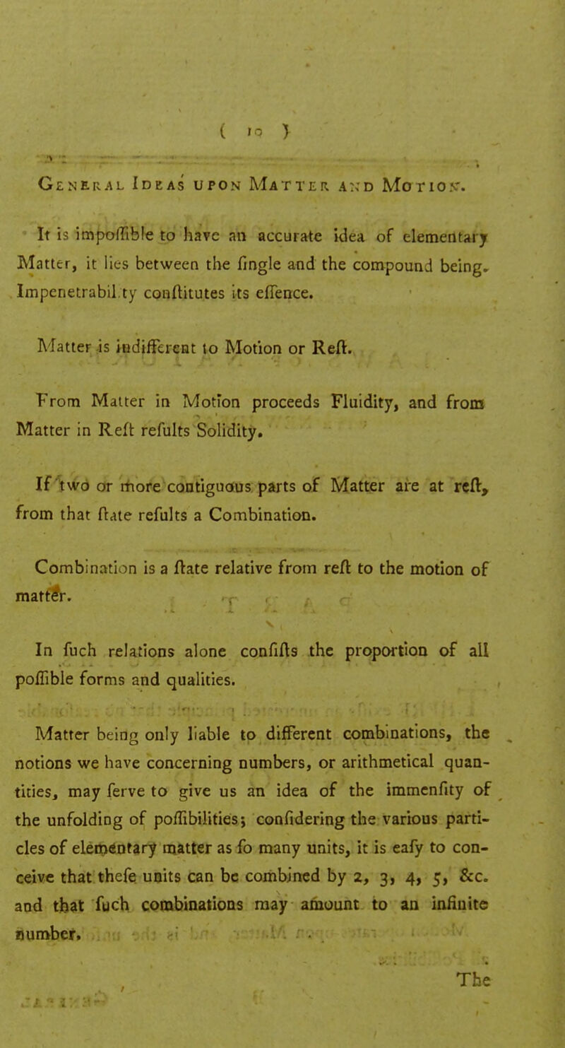 ( IP > General Ideas upon Matter a:>d Motion*. It is impoflible to have an accurate idea of elementary Matter, it lies between the tingle and the compound being. Impenetrably conftitutes its elTence. Matter is indifferent to Motion or Reft. From Matter in Motion proceeds Fluidity, and from Matter in Reft refults Solidity. If two or more contiguous parts of Matter are at reft, from that ftate refults a Combination. Combination is a ftate relative from reft to the motion of matter. In fuch relations alone confifts the proportion of all poffible forms and qualities. ■ Matter being only liable to different combinations, the notions we have concerning numbers, or arithmetical quan- tities, may ferve to give us an idea of the immenfity of the unfolding of poffibilities; confidering the various parti- cles of elementary matter as fo many units, it is eafy to con- ceive that thefe units can be combined by 2, 3, 4, 5, &c. and that fuch combinations may amount to an infinite number, The