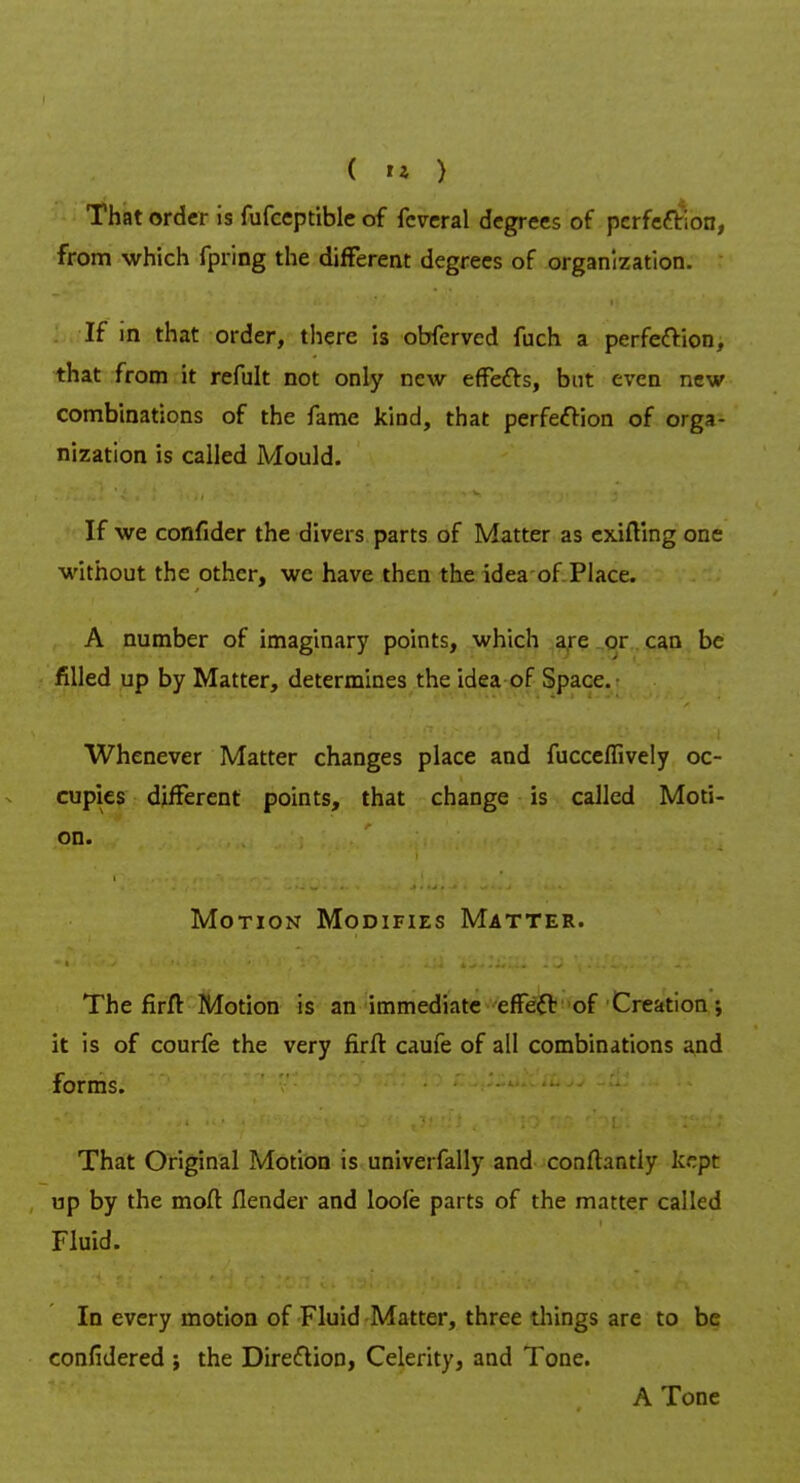 That order is fufceptible of fcveral degrees of perfection, from which fpring the different degrees of organization. If in that order, there is obferved fuch a perfection, that from it refult not only new effects, but even new combinations of the fame kind, that perfection of orga- nization is called Mould. If we confider the divers parts of Matter as exifting one without the other, we have then the idea of Place. A number of imaginary points, which are or can be filled up by Matter, determines the idea of Space. Whenever Matter changes place and fucceffively oc- cupies different points, that change is called Moti- on. Motion Modifies Matter. The firft Motion is an immediate effect of Creation •, it is of courfe the very firffc caufe of all combinations and forms. That Original Motion is univerfally and conftantly kept up by the mod Ilender and loofe parts of the matter called Fluid. In every motion of Fluid Matter, three things are to be confidered ; the Direction, Celerity, and Tone. A Tone