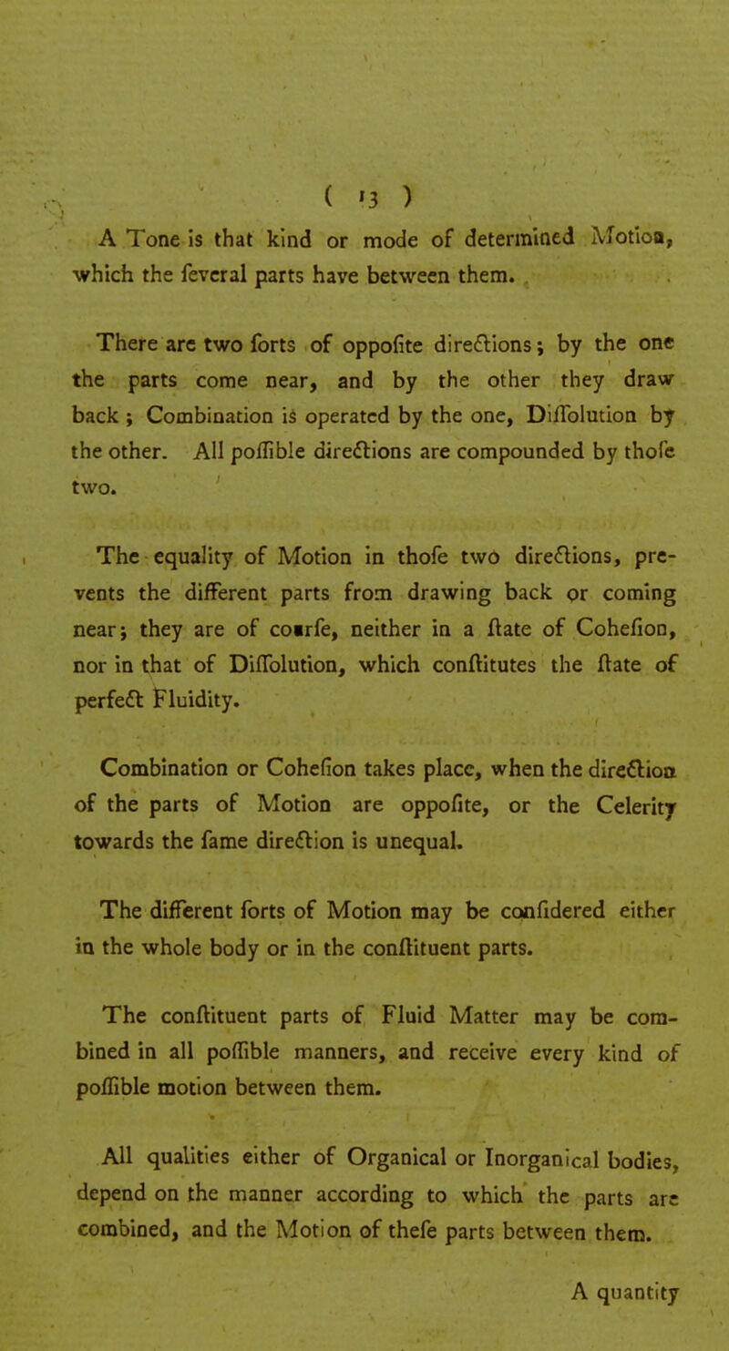 A Tone is that kind or mode of determined Motioa, •which the feveral parts have between them. There are two forts of oppofite directions; by the one the parts come near, and by the other they draw- back ; Combination is operated by the one, DilTolution by the other. All poflible directions are compounded by thole two. The equality of Motion in thofe two directions, pre- vents the different parts from drawing back or coming near; they are of coirfe, neither in a ftate of Cohefion, nor in that of DifTolution, which conftitutes the ftate of perfect Fluidity. Combination or Cohefion takes place, when the directioa of the parts of Motion are oppofite, or the Celerity towards the fame direction is unequal. The different forts of Motion may be confidered either in the whole body or in the conftituent parts. The conftituent parts of Fluid Matter may be com- bined in all poffible manners, and receive every kind of poflible motion between them. All qualities either of Organical or Inorganical bodies, depend on the manner according to which the parts are combined, and the Motion of thefe parts between them. A quantity