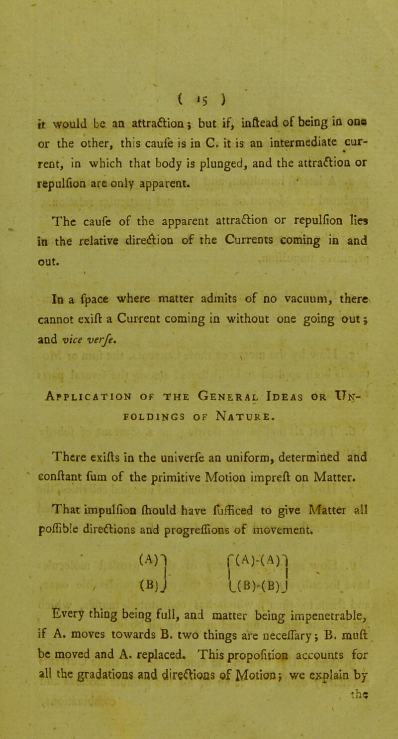 it would be an attraction; but if, inftead of being in one or the other, this cauie is in C. it is an intermediate cur- rent, in which that body is plunged, and the attraction or repulfion are only apparent. The caufe of the apparent attraction or repulfion lies in the relative direction of the Currents coming in and out. In a fpace where matter admits of no vacuum, there cannot exift a Current coming in without one going out; and vice verfe. Application of the General Ideas or Un- foldings of nature. There exifts in the univerfe an uniform, determined and eonftant fum of the primitive Motion impreft on Matter. That impulfion mould have fufficed to give Matter all poffible directions and progreffions of movement. (An f(A)-(An i 1 I (B)J l(B)-(B)J Every thing being full, and matter being impenetrable, if A. moves towards B. two things are neceflary; B. mud be moved and A. replaced. This propofition accounts for all the gradations and direftioas of Motion; we explain by