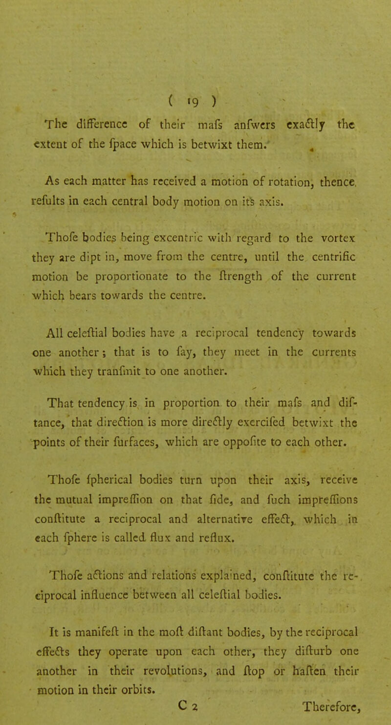 The difference of their mafs anfwers exactly the extent of the fpace which is betwixt them. 4 As each matter has received a motion of rotation, thence, remits in each central body motion on ite axis. Thofe bodies being excentric with regard to the vortex they are dipt in, move from the centre, until the centrific motion be proportionate to the ftrength of the current which bears towards the centre. All celeftial bodies have a reciprocal tendency towards one another; that is to fay, they meet in the currents which they tranfmit to one another. That tendency is in proportion to their mafs and dif- tance, that direction is more directly exercifed betwixt the points of their furfaces, which are oppofite to each other. Thofe fpherical bodies turn upon their axis, receive the mutual impreffion on that fide, and fuch impreffions conftitute a reciprocal and alternative efFec\ which in each fphere is called flux and reflux. Thofe actions and relations explained, conftitute the re- ciprocal influence between all celeftial bodies. It is manifeft in the moft diflant bodies, by the reciprocal effects they operate upon each other, they difturb one another in their revolutions, and flop or haften their motion in their orbits. C 2 Therefore,