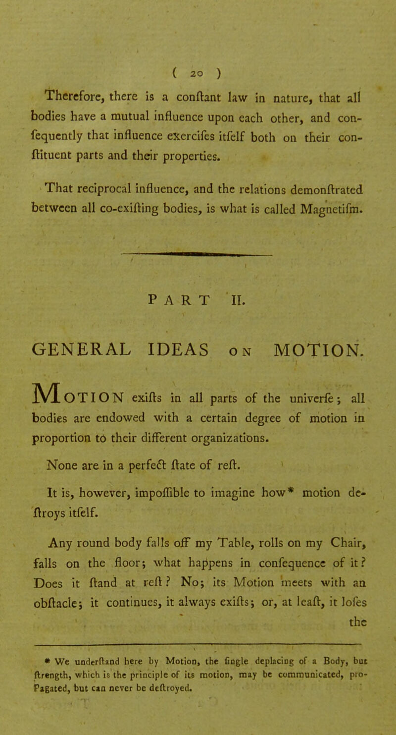 Therefore, there is a conftant law in nature, that all bodies have a mutual influence upon each other, and con- fequently that influence exercifes itfelf both on their con- flituent parts and their properties. That reciprocal influence, and the relations demonftrated between all co-exifting bodies, is what is called Magnetifm. PART II. GENERAL IDEAS on MOTION. M O TIO N exifts in all parts of the univcrfe ; all bodies are endowed with a certain degree of motion in proportion to their different organizations. None are in a perfect ftate of reft. It is, however, impoffible to imagine how* motion de- ftroys itfelf. Any round body falls oiF my Table, rolls on my Chair, falls on the floor; what happens in confequencc of it? Does it ftand at reft ? No; its Motion meets with an obftacle; it continues, it always exifts; or, at leaft, it lofes the * We underfland here by Motion, ihe fingle deplaciog of a Body, but ftrength, which is the principle of its motion, may be communicated, pio- Pagated, but can never be deftroyed.