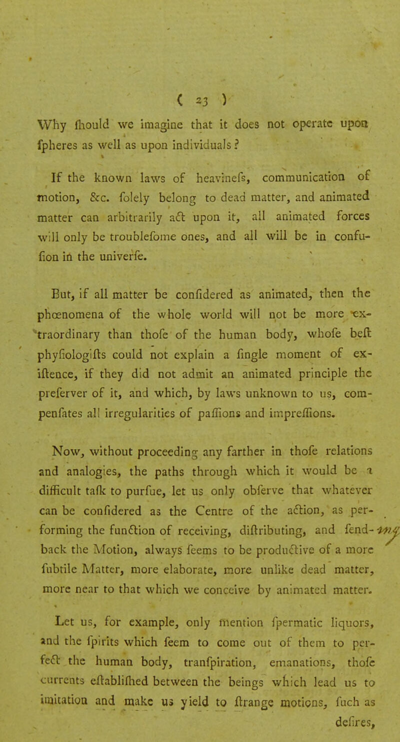 Why fliould we imagine that it does not operate upon fpheres as well as upon individuals ? If the known laws of heavinefs, communication of motion, &c. folely belong to dead matter, and animated matter can arbitrarily aft upon it, all animated forces will only be troublefome ones, and all will be in confu- fion in the univerfe. But, if all matter be confidered as animated, then the phcenomena of the whole world will not be more ex- traordinary than thofe of the human body, whofe bell phyfiologifts could not explain a fingle moment of ex- iftence, if they did not admit an animated principle the preferver of it, and which, by laws unknown to us, com- penfates al! irregularities of paffions and impreffions. Now, without proceeding any farther in thofe relations and analogies, the paths through which it would be t difficult tafk to purfue, let us only obferve that whatever can be confidered as the Centre of the action, as per- forming the function of receiving, diftributing, and fend- back the Motion, always feems to be productive of a more fubtile Matter, more elaborate, more unlike dead matter, more near to that which we conceive by animated matter. Let us, for example, only mention fpermatic liquors, and the fpirits which feem to come out of them to per- fect the human body, tranfpiration, emanations, thofe currents eftablimed between the beings which lead us to imitation and make us yield to ftrange motions, fuch as defires,