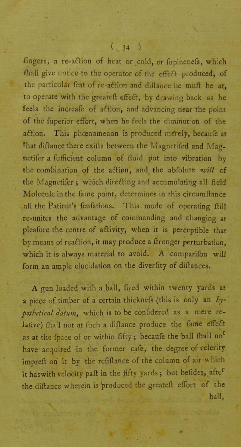 fingers, a ro-action of heat or cold, or fupinenefs, which /hall give notice to the operator of the effeft produced, of the particular feat of re-action and diflance he mufl be at, to operate with the greatefl: effect, by drawing back as he feels the increafe of action, and advancing near the point of the fuperior effort, when he feels the diminut on of the action. This phcenomenon is produced mCrely, becaufe at lhat diflance there exifls between the Magnetifed and IVfag- netifer a fufficient column of fluid put into vibration by the combination of the action, and the abfolure ivill of the Magnetifer ; which directing and accumulating all fluid Molecule in the fame point, determines in this circumflance all the Patient's fenfations. This mode of operating flill re-unites the advantage of commanding and changing at pleafure the centre of activity, when it is perceptible that by means of reaction, it may produce a flronger perturbation, which it is always material to avoid. A comparifon will form an ample elucidation on the diverfity of diflances. A gun loaded with a ball, fired within twenty yards at a piece of timber of a certain thicknefs (this is only an hy- pothetical datum, which is to be confidered as a mere re- Jative) fhall not at fuch a diflance produce the fame effect as at the fpace of or within fifty; becaufe the ball fhall noc have acquired in the former cafe, the degree of celer.ty imprefl on it by the refinance of the column of air which it haswith velocity pafl in the fifty yards; but befides, after the diflance wherein is 'produced the greatefl effort of the ball,